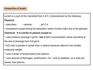 Lymph is a part of the interstitial fluid (I.S.F.) characterized by the following:
Physical:
- colourless. – isotonic. - pH 7.4.
- transparent except during fat absorption where It looks milky due to fat globules.
Chemical: It is similar to plasma except in:
* Less proteins (average 2 gm%) but protein concentration varies according to
the site of drainage form 0-6 gm% .
* A/G ratio is greater in lymph than in plasma because albumin has smaller
molecular weight.
* Less number of lymphocytes than plasma.
* Less amount of fibrinogen, prothrombin, Ca++ and no platelets, so it clots but
slower than plasma.
Composition of lymph:
 