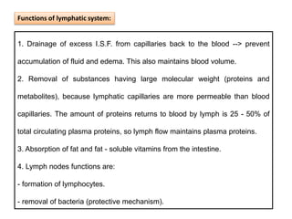 1. Drainage of excess I.S.F. from capillaries back to the blood --> prevent
accumulation of fluid and edema. This also maintains blood volume.
2. Removal of substances having large molecular weight (proteins and
metabolites), because lymphatic capillaries are more permeable than blood
capillaries. The amount of proteins returns to blood by lymph is 25 - 50% of
total circulating plasma proteins, so lymph flow maintains plasma proteins.
3. Absorption of fat and fat - soluble vitamins from the intestine.
4. Lymph nodes functions are:
- formation of lymphocytes.
- removal of bacteria (protective mechanism).
Functions of lymphatic system:
 