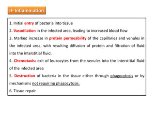 II- Inflammation
1. Initial entry of bacteria into tissue
2. Vasodilation in the infected area, leading to increased blood flow
3. Marked increase in protein permeability of the capillaries and venules in
the infected area, with resulting diffusion of protein and filtration of fluid
into the interstitial fluid.
4. Chemotaxis: exit of leukocytes from the venules into the interstitial fluid
of the infected area
5. Destruction of bacteria in the tissue either through phagocytosis or by
mechanisms not requiring phagocytosis.
6. Tissue repair
 