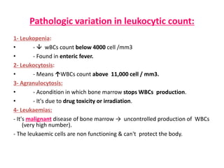 Pathologic variation in leukocytic count:
1- Leukopenia:
• -  wBCs count below 4000 cell /mm3
• - Found in enteric fever.
2- Leukocytosis:
• - Means ↑WBCs count above 11,000 cell / mm3.
3- Agranulocytosis:
• - Acondition in which bone marrow stops WBCs production.
• - It's due to drug toxicity or irradiation.
4- Leukaemias:
- It's malignant disease of bone marrow → uncontrolled production of WBCs
(very high number).
- The leukaemic cells are non functioning & can't protect the body.
 