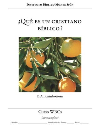 ¿Qué es un cristiano
bíblico?
B.A. Ramsbottom
Instituto Bíblico Monte Sión
Curso WBCs
(curso completo)
Nombre: _______________________________ Identificación del alumno: ________ Fecha: _________
 