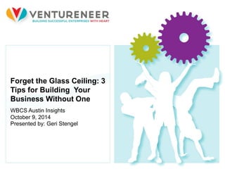1 © 2012 Ventureneer. All rights reserved.
Forget the Glass Ceiling: 3
Tips for Building Your
Business Without One
WBCS Austin Insights
October 9, 2014
Presented by: Geri Stengel
 
