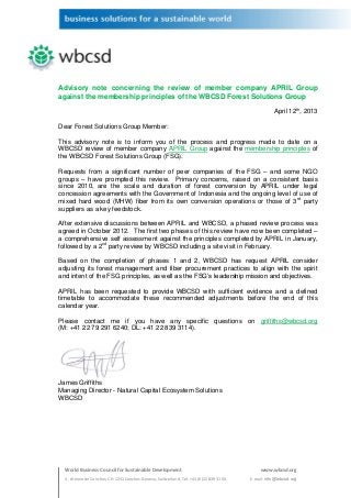 Advisory note concerning the review of member company APRIL Group
against the membership principles of the WBCSD Forest Solutions Group

                                                                                                    April 12th, 2013

Dear Forest Solutions Group Member:

This advisory note is to inform you of the process and progress made to date on a
WBCSD review of member company APRIL Group against the membership principles of
the WBCSD Forest Solutions Group (FSG).

Requests from a significant number of peer companies of the FSG – and some NGO
groups – have prompted this review. Primary concerns, raised on a consistent basis
since 2010, are the scale and duration of forest conversion by APRIL under legal
concession agreements with the Government of Indonesia and the ongoing level of use of
mixed hard wood (MHW) fiber from its own conversion operations or those of 3rd party
suppliers as a key feedstock.

After extensive discussions between APRIL and WBCSD, a phased review process was
agreed in October 2012. The first two phases of this review have now been completed –
a comprehensive self assessment against the principles completed by APRIL in January,
followed by a 2nd party review by WBCSD including a site visit in February.

Based on the completion of phases 1 and 2, WBCSD has request APRIL consider
adjusting its forest management and fiber procurement practices to align with the spirit
and intent of the FSG principles, as well as the FSG’s leadership mission and objectives.

APRIL has been requested to provide WBCSD with sufficient evidence and a defined
timetable to accommodate these recommended adjustments before the end of this
calendar year.

Please contact me if you have any specific questions on griffiths@wbcsd.org
(M: +41 22 79 291 6240; DL: +41 22 839 3114).




James Griffiths
Managing Director - Natural Capital Ecosystem Solutions
WBCSD




  World Business Council for Sustainable Development                                         www.wbcsd.org
  4, chemin de Conches, CH-1231 Conches-Geneva, Switzerland, Tel: +41 (0)22 839 31 00,   E-mail: info@wbcsd.org
 