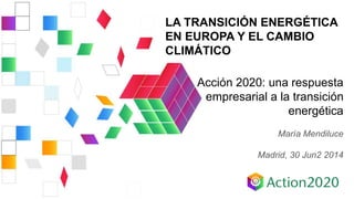 LA TRANSICIÓN ENERGÉTICA
EN EUROPA Y EL CAMBIO
CLIMÁTICO
Acción 2020: una respuesta
empresarial a la transición
energética
María Mendiluce
Madrid, 30 Jun2 2014
 