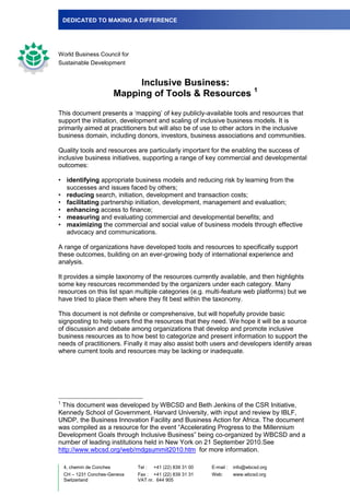 DEDICATED TO MAKING A DIFFERENCE




World Business Council for
Sustainable Development


                                Inclusive Business:
                                                                               1
                           Mapping of Tools & Resources

This document presents a „mapping‟ of key publicly-available tools and resources that
support the initiation, development and scaling of inclusive business models. It is
primarily aimed at practitioners but will also be of use to other actors in the inclusive
business domain, including donors, investors, business associations and communities.

Quality tools and resources are particularly important for the enabling the success of
inclusive business initiatives, supporting a range of key commercial and developmental
outcomes:

• identifying appropriate business models and reducing risk by learning from the
  successes and issues faced by others;
• reducing search, initiation, development and transaction costs;
• facilitating partnership initiation, development, management and evaluation;
• enhancing access to finance;
• measuring and evaluating commercial and developmental benefits; and
• maximizing the commercial and social value of business models through effective
  advocacy and communications.

A range of organizations have developed tools and resources to specifically support
these outcomes, building on an ever-growing body of international experience and
analysis.

It provides a simple taxonomy of the resources currently available, and then highlights
some key resources recommended by the organizers under each category. Many
resources on this list span multiple categories (e.g. multi-feature web platforms) but we
have tried to place them where they fit best within the taxonomy.

This document is not definite or comprehensive, but will hopefully provide basic
signposting to help users find the resources that they need. We hope it will be a source
of discussion and debate among organizations that develop and promote inclusive
business resources as to how best to categorize and present information to support the
needs of practitioners. Finally it may also assist both users and developers identify areas
where current tools and resources may be lacking or inadequate.




1
 This document was developed by WBCSD and Beth Jenkins of the CSR Initiative,
Kennedy School of Government, Harvard University, with input and review by IBLF,
UNDP, the Business Innovation Facility and Business Action for Africa. The document
was compiled as a resource for the event “Accelerating Progress to the Millennium
Development Goals through Inclusive Business” being co-organized by WBCSD and a
number of leading institutions held in New York on 21 September 2010.See
http://www.wbcsd.org/web/mdgsummit2010.htm for more information.

    4, chemin de Conches       Tel :   +41 (22) 839 31 00   E-mail :   info@wbcsd.org
    CH – 1231 Conches-Geneva   Fax : +41 (22) 839 31 31     Web:       www.wbcsd.org
    Switzerland                VAT nr. 644 905
 