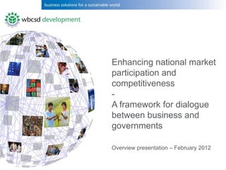 Enhancing national market
participation and
competitiveness
-
A framework for dialogue
between business and
governments

Overview presentation – February 2012
 