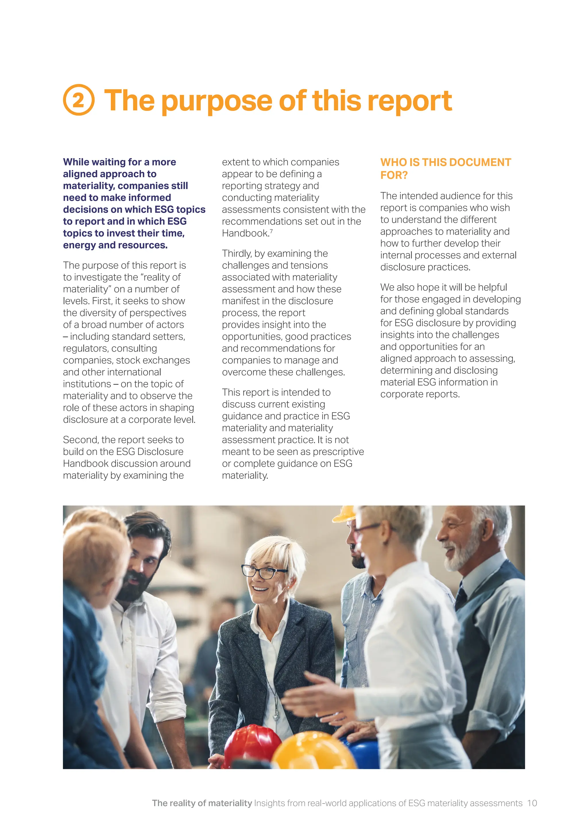 The reality of materiality Insights from real-world applications of ESG materiality assessments 10
The purpose of this report
2
While waiting for a more
aligned approach to
materiality, companies still
need to make informed
decisions on which ESG topics
to report and in which ESG
topics to invest their time,
energy and resources.
The purpose of this report is
to investigate the “reality of
materiality” on a number of
levels. First, it seeks to show
the diversity of perspectives
of a broad number of actors
– including standard setters,
regulators, consulting
companies, stock exchanges
and other international
institutions – on the topic of
materiality and to observe the
role of these actors in shaping
disclosure at a corporate level.
Second, the report seeks to
build on the ESG Disclosure
Handbook discussion around
materiality by examining the
extent to which companies
appear to be defining a
reporting strategy and
conducting materiality
assessments consistent with the
recommendations set out in the
Handbook.7
Thirdly, by examining the
challenges and tensions
associated with materiality
assessment and how these
manifest in the disclosure
process, the report
provides insight into the
opportunities, good practices
and recommendations for
companies to manage and
overcome these challenges.
This report is intended to
discuss current existing
guidance and practice in ESG
materiality and materiality
assessment practice. It is not
meant to be seen as prescriptive
or complete guidance on ESG
materiality.
WHO IS THIS DOCUMENT
FOR?
The intended audience for this
report is companies who wish
to understand the different
approaches to materiality and
how to further develop their
internal processes and external
disclosure practices.
We also hope it will be helpful
for those engaged in developing
and defining global standards
for ESG disclosure by providing
insights into the challenges
and opportunities for an
aligned approach to assessing,
determining and disclosing
material ESG information in
corporate reports.
 