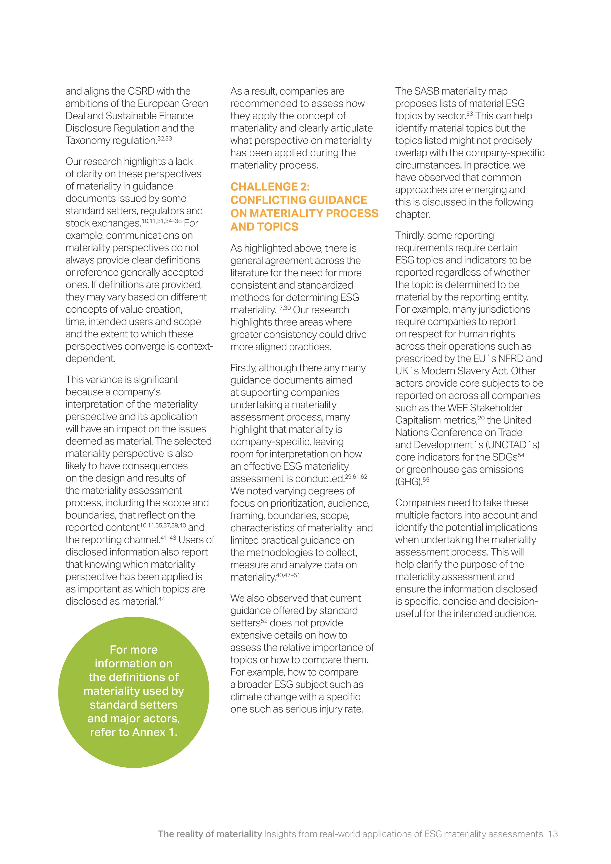 The reality of materiality Insights from real-world applications of ESG materiality assessments 13
The SASB materiality map
proposes lists of material ESG
topics by sector.53
This can help
identify material topics but the
topics listed might not precisely
overlap with the company-specific
circumstances. In practice, we
have observed that common
approaches are emerging and
this is discussed in the following
chapter.
Thirdly, some reporting
requirements require certain
ESG topics and indicators to be
reported regardless of whether
the topic is determined to be
material by the reporting entity.
For example, many jurisdictions
require companies to report
on respect for human rights
across their operations such as
prescribed by the EU´s NFRD and
UK´s Modern Slavery Act. Other
actors provide core subjects to be
reported on across all companies
such as the WEF Stakeholder
Capitalism metrics,20
the United
Nations Conference on Trade
and Development´s (UNCTAD´s)
core indicators for the SDGs54
or greenhouse gas emissions
(GHG).55
Companies need to take these
multiple factors into account and
identify the potential implications
when undertaking the materiality
assessment process. This will
help clarify the purpose of the
materiality assessment and
ensure the information disclosed
is specific, concise and decision-
useful for the intended audience.
and aligns the CSRD with the
ambitions of the European Green
Deal and Sustainable Finance
Disclosure Regulation and the
Taxonomy regulation.32,33
Our research highlights a lack
of clarity on these perspectives
of materiality in guidance
documents issued by some
standard setters, regulators and
stock exchanges.10,11,31,34–38
For
example, communications on
materiality perspectives do not
always provide clear definitions
or reference generally accepted
ones. If definitions are provided,
they may vary based on different
concepts of value creation,
time, intended users and scope
and the extent to which these
perspectives converge is context-
dependent.
This variance is significant
because a company’s
interpretation of the materiality
perspective and its application
will have an impact on the issues
deemed as material. The selected
materiality perspective is also
likely to have consequences
on the design and results of
the materiality assessment
process, including the scope and
boundaries, that reflect on the
reported content10,11,35,37,39,40
and
the reporting channel.41-43
Users of
disclosed information also report
that knowing which materiality
perspective has been applied is
as important as which topics are
disclosed as material.44
As a result, companies are
recommended to assess how
they apply the concept of
materiality and clearly articulate
what perspective on materiality
has been applied during the
materiality process.
CHALLENGE 2:
CONFLICTING GUIDANCE
ON MATERIALITY PROCESS
AND TOPICS
As highlighted above, there is
general agreement across the
literature for the need for more
consistent and standardized
methods for determining ESG
materiality.17,30
Our research
highlights three areas where
greater consistency could drive
more aligned practices.
Firstly, although there any many
guidance documents aimed
at supporting companies
undertaking a materiality
assessment process, many
highlight that materiality is
company-specific, leaving
room for interpretation on how
an effective ESG materiality
assessment is conducted.29,61,62
We noted varying degrees of
focus on prioritization, audience,
framing, boundaries, scope,
characteristics of materiality and
limited practical guidance on
the methodologies to collect,
measure and analyze data on
materiality.40,47–51
We also observed that current
guidance offered by standard
setters52
does not provide
extensive details on how to
assess the relative importance of
topics or how to compare them.
For example, how to compare
a broader ESG subject such as
climate change with a specific
one such as serious injury rate.
For more
information on
the definitions of
materiality used by
standard setters
and major actors,
refer to Annex 1.
 