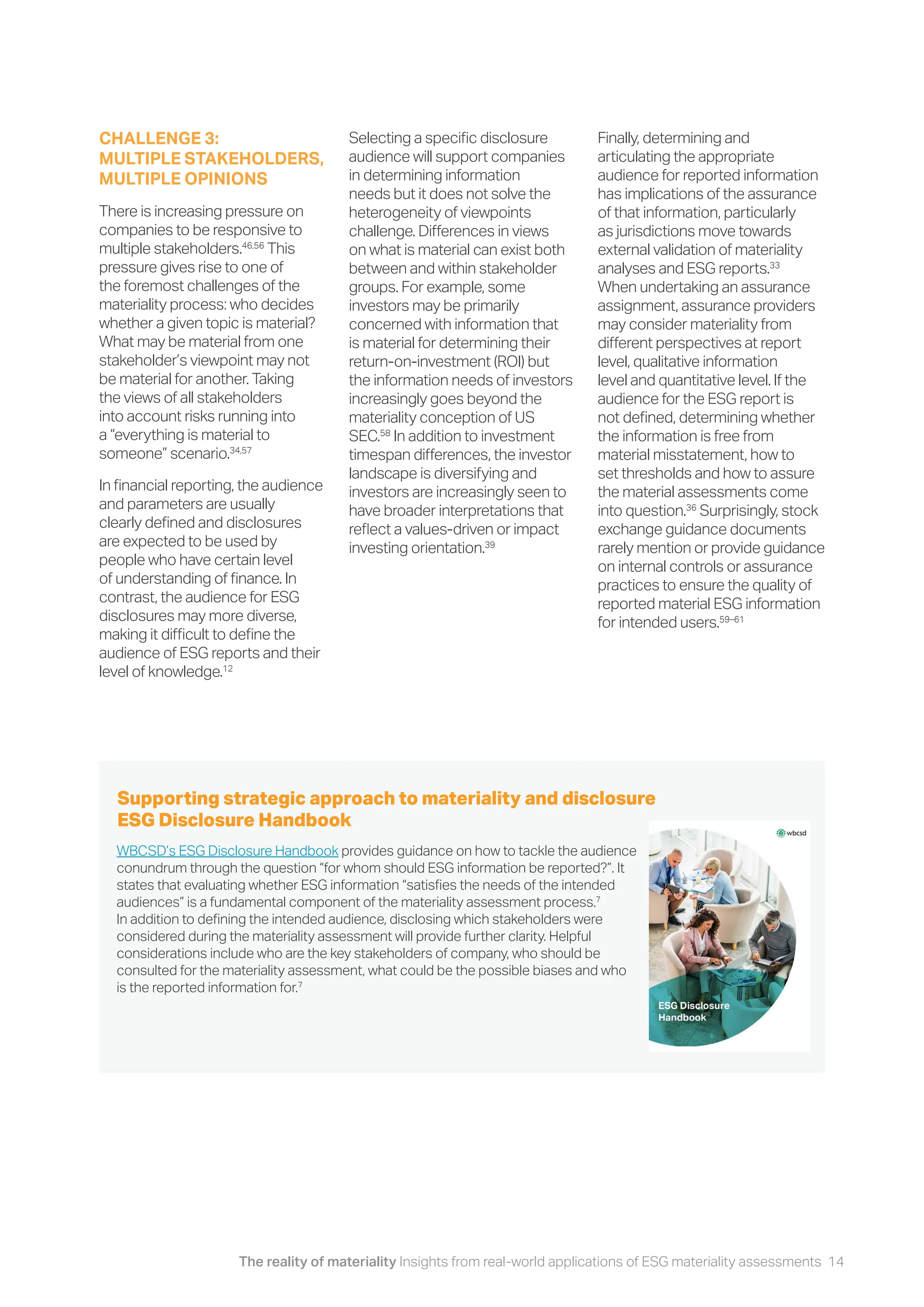 The reality of materiality Insights from real-world applications of ESG materiality assessments 14
WBCSD’s ESG Disclosure Handbook provides guidance on how to tackle the audience
conundrum through the question “for whom should ESG information be reported?”. It
states that evaluating whether ESG information “satisfies the needs of the intended
audiences” is a fundamental component of the materiality assessment process.7
In addition to defining the intended audience, disclosing which stakeholders were
considered during the materiality assessment will provide further clarity. Helpful
considerations include who are the key stakeholders of company, who should be
consulted for the materiality assessment, what could be the possible biases and who
is the reported information for.7
Supporting strategic approach to materiality and disclosure
ESG Disclosure Handbook
Selecting a specific disclosure
audience will support companies
in determining information
needs but it does not solve the
heterogeneity of viewpoints
challenge. Differences in views
on what is material can exist both
between and within stakeholder
groups. For example, some
investors may be primarily
concerned with information that
is material for determining their
return-on-investment (ROI) but
the information needs of investors
increasingly goes beyond the
materiality conception of US
SEC.58
In addition to investment
timespan differences, the investor
landscape is diversifying and
investors are increasingly seen to
have broader interpretations that
reflect a values-driven or impact
investing orientation.39
Finally, determining and
articulating the appropriate
audience for reported information
has implications of the assurance
of that information, particularly
as jurisdictions move towards
external validation of materiality
analyses and ESG reports.33
When undertaking an assurance
assignment, assurance providers
may consider materiality from
different perspectives at report
level, qualitative information
level and quantitative level. If the
audience for the ESG report is
not defined, determining whether
the information is free from
material misstatement, how to
set thresholds and how to assure
the material assessments come
into question.36
Surprisingly, stock
exchange guidance documents
rarely mention or provide guidance
on internal controls or assurance
practices to ensure the quality of
reported material ESG information
for intended users.59–61
CHALLENGE 3:
MULTIPLE STAKEHOLDERS,
MULTIPLE OPINIONS
There is increasing pressure on
companies to be responsive to
multiple stakeholders.46,56
This
pressure gives rise to one of
the foremost challenges of the
materiality process: who decides
whether a given topic is material?
What may be material from one
stakeholder’s viewpoint may not
be material for another. Taking
the views of all stakeholders
into account risks running into
a “everything is material to
someone” scenario.34,57
In financial reporting, the audience
and parameters are usually
clearly defined and disclosures
are expected to be used by
people who have certain level
of understanding of finance. In
contrast, the audience for ESG
disclosures may more diverse,
making it difficult to define the
audience of ESG reports and their
level of knowledge.12
 