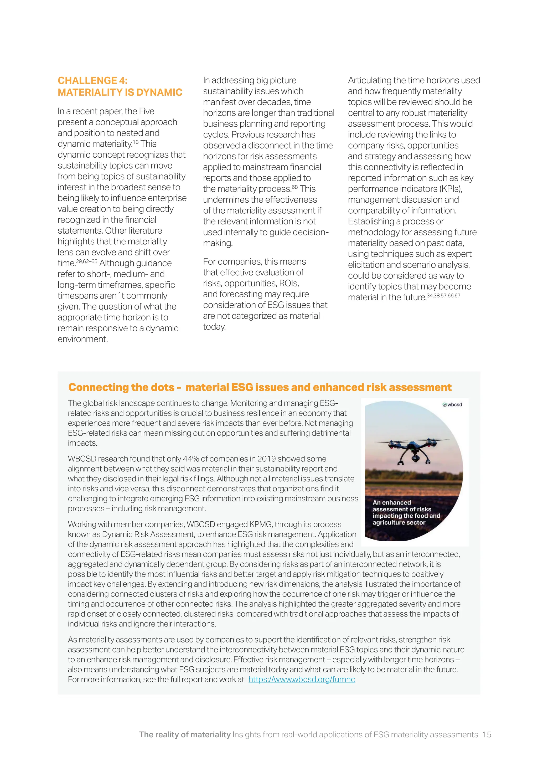 The reality of materiality Insights from real-world applications of ESG materiality assessments 15
In addressing big picture
sustainability issues which
manifest over decades, time
horizons are longer than traditional
business planning and reporting
cycles. Previous research has
observed a disconnect in the time
horizons for risk assessments
applied to mainstream financial
reports and those applied to
the materiality process.68
This
undermines the effectiveness
of the materiality assessment if
the relevant information is not
used internally to guide decision-
making.
For companies, this means
that effective evaluation of
risks, opportunities, ROIs,
and forecasting may require
consideration of ESG issues that
are not categorized as material
today.
Articulating the time horizons used
and how frequently materiality
topics will be reviewed should be
central to any robust materiality
assessment process. This would
include reviewing the links to
company risks, opportunities
and strategy and assessing how
this connectivity is reflected in
reported information such as key
performance indicators (KPIs),
management discussion and
comparability of information.
Establishing a process or
methodology for assessing future
materiality based on past data,
using techniques such as expert
elicitation and scenario analysis,
could be considered as way to
identify topics that may become
material in the future.34,38,57,66,67
CHALLENGE 4:
MATERIALITY IS DYNAMIC
In a recent paper, the Five
present a conceptual approach
and position to nested and
dynamic materiality.18
This
dynamic concept recognizes that
sustainability topics can move
from being topics of sustainability
interest in the broadest sense to
being likely to influence enterprise
value creation to being directly
recognized in the financial
statements. Other literature
highlights that the materiality
lens can evolve and shift over
time.29,62–65
Although guidance
refer to short-, medium- and
long-term timeframes, specific
timespans aren´t commonly
given. The question of what the
appropriate time horizon is to
remain responsive to a dynamic
environment.
The global risk landscape continues to change. Monitoring and managing ESG-
related risks and opportunities is crucial to business resilience in an economy that
experiences more frequent and severe risk impacts than ever before. Not managing
ESG-related risks can mean missing out on opportunities and suffering detrimental
impacts.
WBCSD research found that only 44% of companies in 2019 showed some
alignment between what they said was material in their sustainability report and
what they disclosed in their legal risk filings. Although not all material issues translate
into risks and vice versa, this disconnect demonstrates that organizations find it
challenging to integrate emerging ESG information into existing mainstream business
processes – including risk management.
Working with member companies, WBCSD engaged KPMG, through its process
known as Dynamic Risk Assessment, to enhance ESG risk management. Application
of the dynamic risk assessment approach has highlighted that the complexities and
connectivity of ESG-related risks mean companies must assess risks not just individually, but as an interconnected,
aggregated and dynamically dependent group. By considering risks as part of an interconnected network, it is
possible to identify the most influential risks and better target and apply risk mitigation techniques to positively
impact key challenges. By extending and introducing new risk dimensions, the analysis illustrated the importance of
considering connected clusters of risks and exploring how the occurrence of one risk may trigger or influence the
timing and occurrence of other connected risks. The analysis highlighted the greater aggregated severity and more
rapid onset of closely connected, clustered risks, compared with traditional approaches that assess the impacts of
individual risks and ignore their interactions.
As materiality assessments are used by companies to support the identification of relevant risks, strengthen risk
assessment can help better understand the interconnectivity between material ESG topics and their dynamic nature
to an enhance risk management and disclosure. Effective risk management – especially with longer time horizons –
also means understanding what ESG subjects are material today and what can are likely to be material in the future.
For more information, see the full report and work at
Connecting the dots - material ESG issues and enhanced risk assessment
https://www.wbcsd.org/fumnc
 