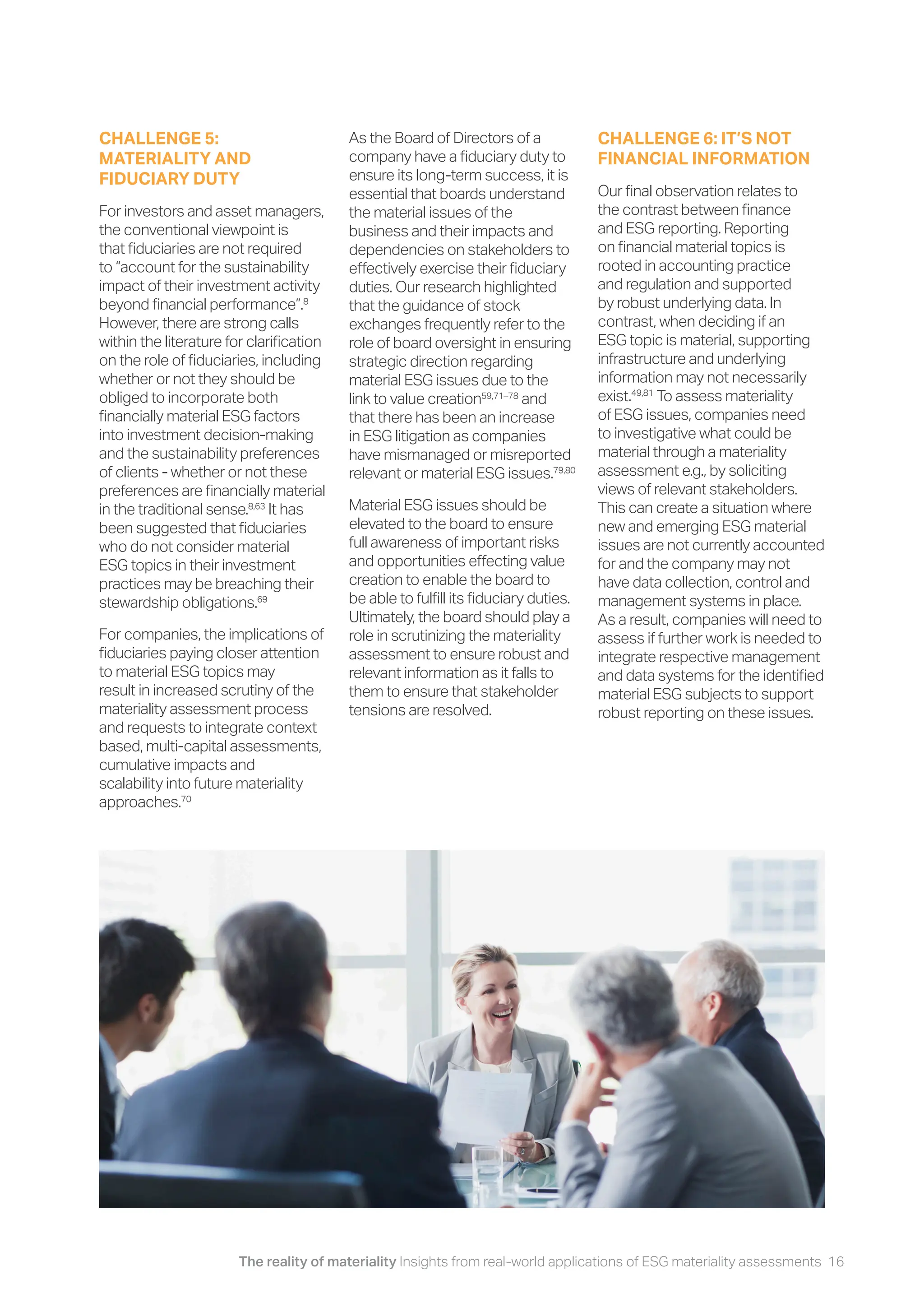 The reality of materiality Insights from real-world applications of ESG materiality assessments 16
As the Board of Directors of a
company have a fiduciary duty to
ensure its long-term success, it is
essential that boards understand
the material issues of the
business and their impacts and
dependencies on stakeholders to
effectively exercise their fiduciary
duties. Our research highlighted
that the guidance of stock
exchanges frequently refer to the
role of board oversight in ensuring
strategic direction regarding
material ESG issues due to the
link to value creation59,71–78
and
that there has been an increase
in ESG litigation as companies
have mismanaged or misreported
relevant or material ESG issues.79,80
Material ESG issues should be
elevated to the board to ensure
full awareness of important risks
and opportunities effecting value
creation to enable the board to
be able to fulfill its fiduciary duties.
Ultimately, the board should play a
role in scrutinizing the materiality
assessment to ensure robust and
relevant information as it falls to
them to ensure that stakeholder
tensions are resolved.
CHALLENGE 6: IT’S NOT
FINANCIAL INFORMATION
Our final observation relates to
the contrast between finance
and ESG reporting. Reporting
on financial material topics is
rooted in accounting practice
and regulation and supported
by robust underlying data. In
contrast, when deciding if an
ESG topic is material, supporting
infrastructure and underlying
information may not necessarily
exist.49,81
To assess materiality
of ESG issues, companies need
to investigative what could be
material through a materiality
assessment e.g., by soliciting
views of relevant stakeholders.
This can create a situation where
new and emerging ESG material
issues are not currently accounted
for and the company may not
have data collection, control and
management systems in place.
As a result, companies will need to
assess if further work is needed to
integrate respective management
and data systems for the identified
material ESG subjects to support
robust reporting on these issues.
CHALLENGE 5:
MATERIALITY AND
FIDUCIARY DUTY
For investors and asset managers,
the conventional viewpoint is
that fiduciaries are not required
to “account for the sustainability
impact of their investment activity
beyond financial performance”.8
However, there are strong calls
within the literature for clarification
on the role of fiduciaries, including
whether or not they should be
obliged to incorporate both
financially material ESG factors
into investment decision-making
and the sustainability preferences
of clients - whether or not these
preferences are financially material
in the traditional sense.8,63
It has
been suggested that fiduciaries
who do not consider material
ESG topics in their investment
practices may be breaching their
stewardship obligations.69
For companies, the implications of
fiduciaries paying closer attention
to material ESG topics may
result in increased scrutiny of the
materiality assessment process
and requests to integrate context
based, multi-capital assessments,
cumulative impacts and
scalability into future materiality
approaches.70
 