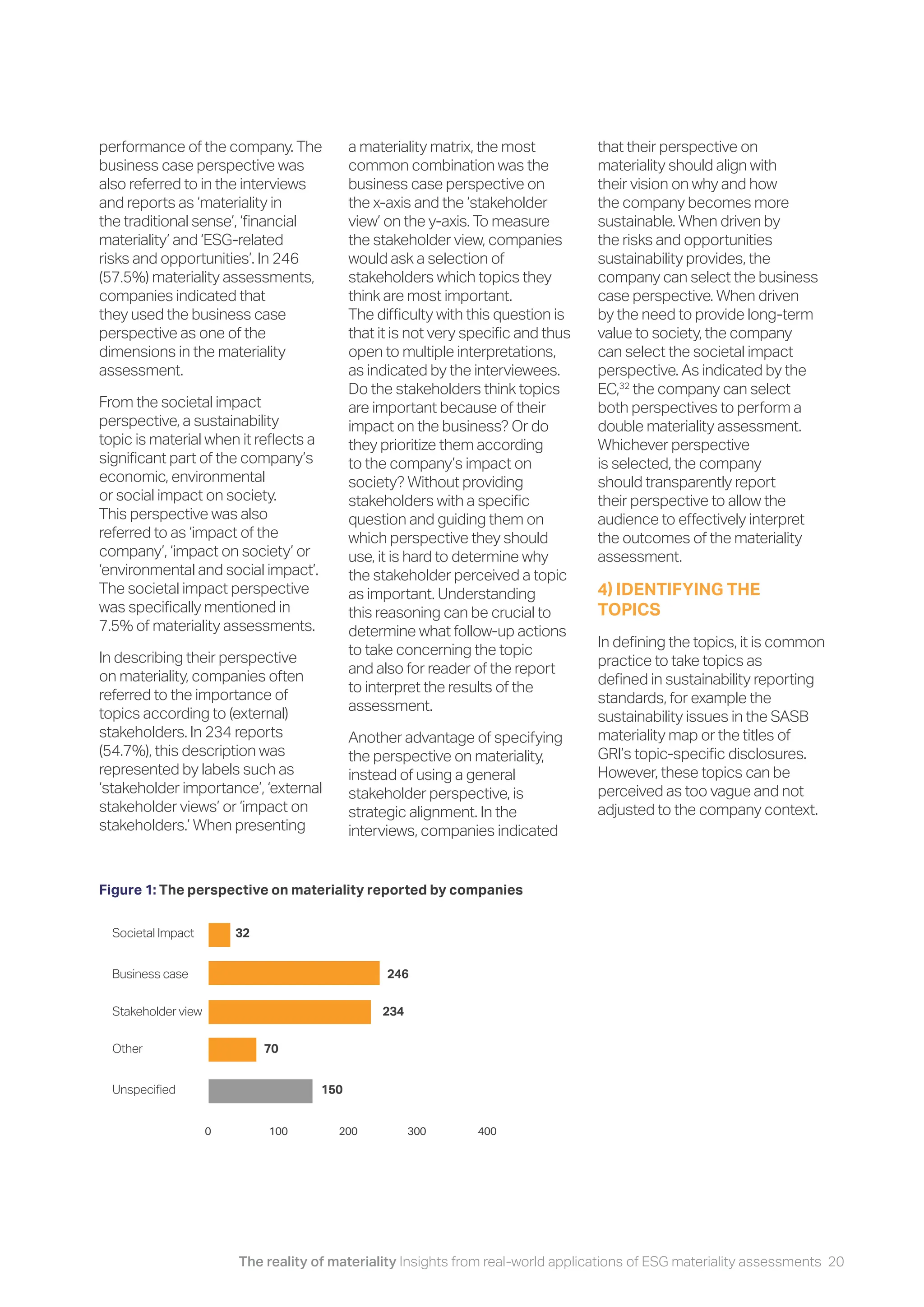 The reality of materiality Insights from real-world applications of ESG materiality assessments 20
performance of the company. The
business case perspective was
also referred to in the interviews
and reports as ‘materiality in
the traditional sense’, ‘financial
materiality’ and ‘ESG-related
risks and opportunities’. In 246
(57.5%) materiality assessments,
companies indicated that
they used the business case
perspective as one of the
dimensions in the materiality
assessment.
From the societal impact
perspective, a sustainability
topic is material when it reflects a
significant part of the company’s
economic, environmental
or social impact on society.
This perspective was also
referred to as ‘impact of the
company’, ‘impact on society’ or
‘environmental and social impact’.
The societal impact perspective
was specifically mentioned in
7.5% of materiality assessments.
In describing their perspective
on materiality, companies often
referred to the importance of
topics according to (external)
stakeholders. In 234 reports
(54.7%), this description was
represented by labels such as
‘stakeholder importance’, ‘external
stakeholder views’ or ‘impact on
stakeholders.’ When presenting
a materiality matrix, the most
common combination was the
business case perspective on
the x-axis and the ‘stakeholder
view’ on the y-axis. To measure
the stakeholder view, companies
would ask a selection of
stakeholders which topics they
think are most important.
The difficulty with this question is
that it is not very specific and thus
open to multiple interpretations,
as indicated by the interviewees.
Do the stakeholders think topics
are important because of their
impact on the business? Or do
they prioritize them according
to the company’s impact on
society? Without providing
stakeholders with a specific
question and guiding them on
which perspective they should
use, it is hard to determine why
the stakeholder perceived a topic
as important. Understanding
this reasoning can be crucial to
determine what follow-up actions
to take concerning the topic
and also for reader of the report
to interpret the results of the
assessment.
Another advantage of specifying
the perspective on materiality,
instead of using a general
stakeholder perspective, is
strategic alignment. In the
interviews, companies indicated
that their perspective on
materiality should align with
their vision on why and how
the company becomes more
sustainable. When driven by
the risks and opportunities
sustainability provides, the
company can select the business
case perspective. When driven
by the need to provide long-term
value to society, the company
can select the societal impact
perspective. As indicated by the
EC,32
the company can select
both perspectives to perform a
double materiality assessment.
Whichever perspective
is selected, the company
should transparently report
their perspective to allow the
audience to effectively interpret
the outcomes of the materiality
assessment.
4) IDENTIFYING THE
TOPICS
In defining the topics, it is common
practice to take topics as
defined in sustainability reporting
standards, for example the
sustainability issues in the SASB
materiality map or the titles of
GRI’s topic-specific disclosures.
However, these topics can be
perceived as too vague and not
adjusted to the company context.
Figure 1: The perspective on materiality reported by companies
Societal Impact 32
Business case 246
Stakeholder view 234
Other 70
Unspecified 150
0 100 200 300 400
 