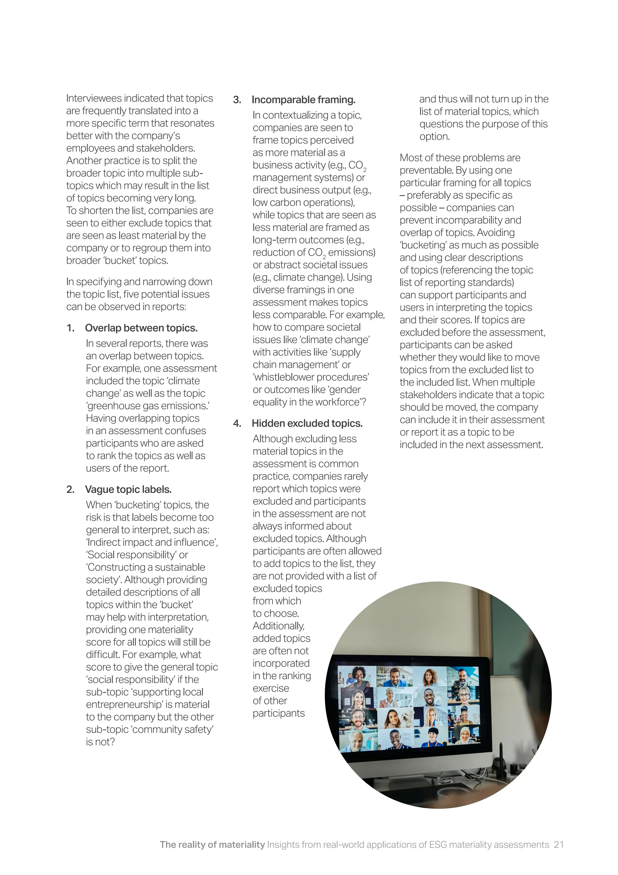 The reality of materiality Insights from real-world applications of ESG materiality assessments 21
Interviewees indicated that topics
are frequently translated into a
more specific term that resonates
better with the company’s
employees and stakeholders.
Another practice is to split the
broader topic into multiple sub-
topics which may result in the list
of topics becoming very long.
To shorten the list, companies are
seen to either exclude topics that
are seen as least material by the
company or to regroup them into
broader ‘bucket’ topics.
In specifying and narrowing down
the topic list, five potential issues
can be observed in reports:
1. Overlap between topics.
In several reports, there was
an overlap between topics.
For example, one assessment
included the topic ‘climate
change’ as well as the topic
‘greenhouse gas emissions.’
Having overlapping topics
in an assessment confuses
participants who are asked
to rank the topics as well as
users of the report.
2. Vague topic labels.
When ‘bucketing’ topics, the
risk is that labels become too
general to interpret, such as:
‘Indirect impact and influence’,
‘Social responsibility’ or
‘Constructing a sustainable
society’. Although providing
detailed descriptions of all
topics within the ‘bucket’
may help with interpretation,
providing one materiality
score for all topics will still be
difficult. For example, what
score to give the general topic
‘social responsibility’ if the
sub-topic ‘supporting local
entrepreneurship’ is material
to the company but the other
sub-topic ‘community safety’
is not?
3. Incomparable framing.
In contextualizing a topic,
companies are seen to
frame topics perceived
as more material as a
business activity (e.g., CO2
management systems) or
direct business output (e.g.,
low carbon operations),
while topics that are seen as
less material are framed as
long-term outcomes (e.g.,
reduction of CO2
emissions)
or abstract societal issues
(e.g., climate change). Using
diverse framings in one
assessment makes topics
less comparable. For example,
how to compare societal
issues like ‘climate change’
with activities like ‘supply
chain management’ or
‘whistleblower procedures’
or outcomes like ‘gender
equality in the workforce’?
4. Hidden excluded topics.
Although excluding less
material topics in the
assessment is common
practice, companies rarely
report which topics were
excluded and participants
in the assessment are not
always informed about
excluded topics. Although
participants are often allowed
to add topics to the list, they
are not provided with a list of
excluded topics
from which
to choose.
Additionally,
added topics
are often not
incorporated
in the ranking
exercise
of other
participants
and thus will not turn up in the
list of material topics, which
questions the purpose of this
option.
Most of these problems are
preventable. By using one
particular framing for all topics
– preferably as specific as
possible – companies can
prevent incomparability and
overlap of topics. Avoiding
‘bucketing’ as much as possible
and using clear descriptions
of topics (referencing the topic
list of reporting standards)
can support participants and
users in interpreting the topics
and their scores. If topics are
excluded before the assessment,
participants can be asked
whether they would like to move
topics from the excluded list to
the included list. When multiple
stakeholders indicate that a topic
should be moved, the company
can include it in their assessment
or report it as a topic to be
included in the next assessment.
 