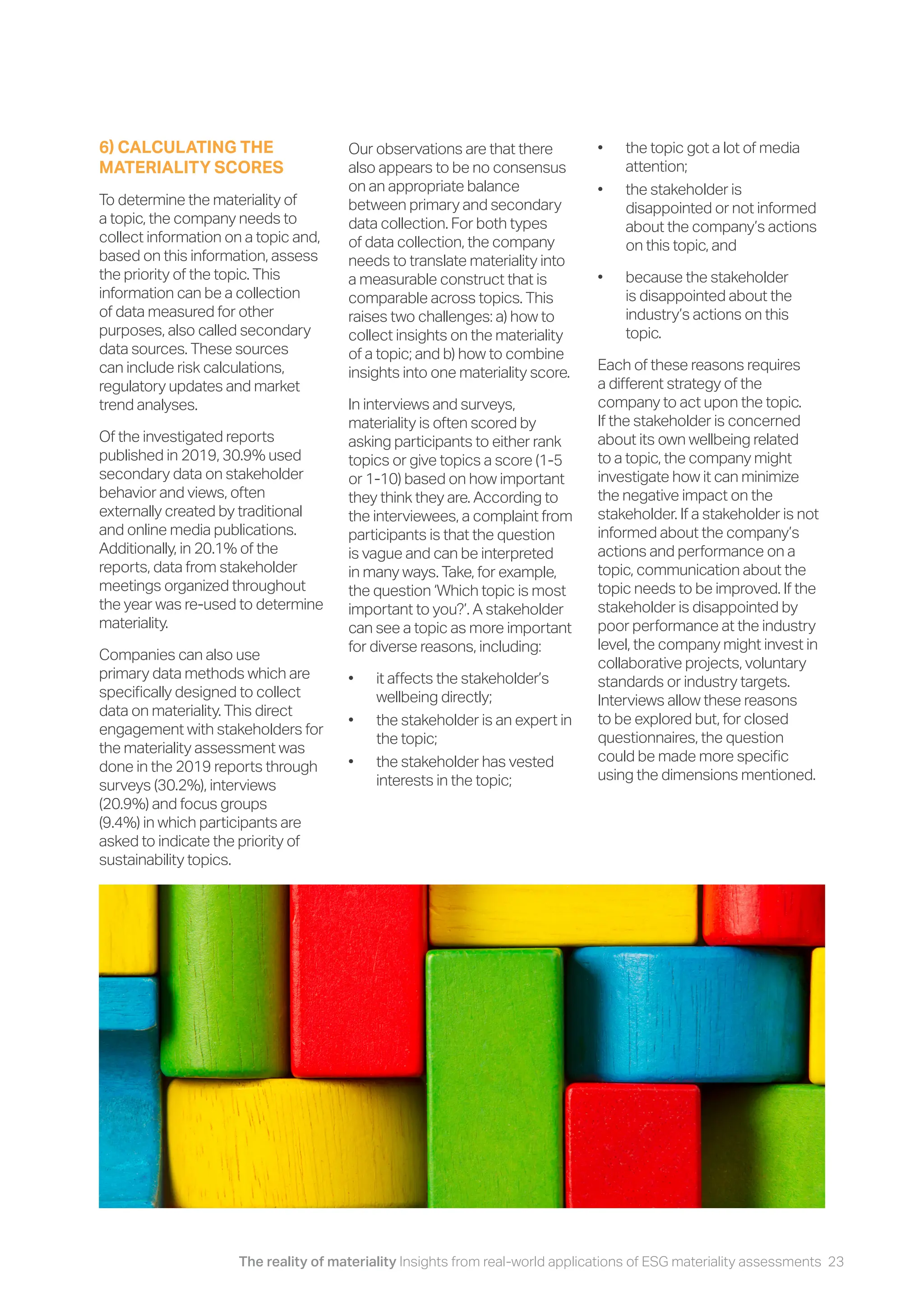 The reality of materiality Insights from real-world applications of ESG materiality assessments 23
6) CALCULATING THE
MATERIALITY SCORES
To determine the materiality of
a topic, the company needs to
collect information on a topic and,
based on this information, assess
the priority of the topic. This
information can be a collection
of data measured for other
purposes, also called secondary
data sources. These sources
can include risk calculations,
regulatory updates and market
trend analyses.
Of the investigated reports
published in 2019, 30.9% used
secondary data on stakeholder
behavior and views, often
externally created by traditional
and online media publications.
Additionally, in 20.1% of the
reports, data from stakeholder
meetings organized throughout
the year was re-used to determine
materiality.
Companies can also use
primary data methods which are
specifically designed to collect
data on materiality. This direct
engagement with stakeholders for
the materiality assessment was
done in the 2019 reports through
surveys (30.2%), interviews
(20.9%) and focus groups
(9.4%) in which participants are
asked to indicate the priority of
sustainability topics.
Our observations are that there
also appears to be no consensus
on an appropriate balance
between primary and secondary
data collection. For both types
of data collection, the company
needs to translate materiality into
a measurable construct that is
comparable across topics. This
raises two challenges: a) how to
collect insights on the materiality
of a topic; and b) how to combine
insights into one materiality score.
In interviews and surveys,
materiality is often scored by
asking participants to either rank
topics or give topics a score (1-5
or 1-10) based on how important
they think they are. According to
the interviewees, a complaint from
participants is that the question
is vague and can be interpreted
in many ways. Take, for example,
the question ‘Which topic is most
important to you?’. A stakeholder
can see a topic as more important
for diverse reasons, including:
• it affects the stakeholder’s
wellbeing directly;
• the stakeholder is an expert in
the topic;
• the stakeholder has vested
interests in the topic;
• the topic got a lot of media
attention;
• the stakeholder is
disappointed or not informed
about the company’s actions
on this topic, and
• because the stakeholder
is disappointed about the
industry’s actions on this
topic.
Each of these reasons requires
a different strategy of the
company to act upon the topic.
If the stakeholder is concerned
about its own wellbeing related
to a topic, the company might
investigate how it can minimize
the negative impact on the
stakeholder. If a stakeholder is not
informed about the company’s
actions and performance on a
topic, communication about the
topic needs to be improved. If the
stakeholder is disappointed by
poor performance at the industry
level, the company might invest in
collaborative projects, voluntary
standards or industry targets.
Interviews allow these reasons
to be explored but, for closed
questionnaires, the question
could be made more specific
using the dimensions mentioned.
 