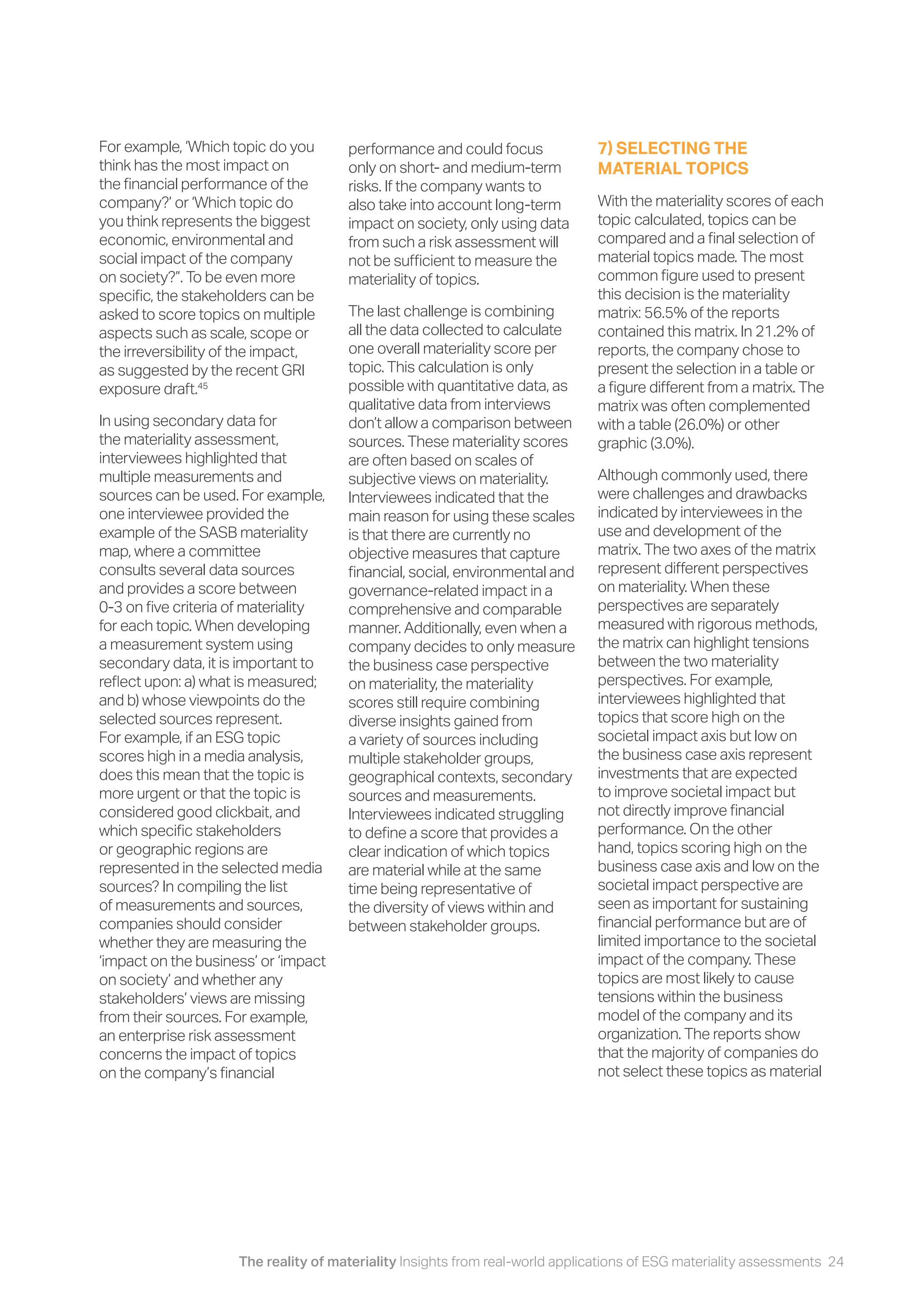 The reality of materiality Insights from real-world applications of ESG materiality assessments 24
For example, ‘Which topic do you
think has the most impact on
the financial performance of the
company?’ or ‘Which topic do
you think represents the biggest
economic, environmental and
social impact of the company
on society?”. To be even more
specific, the stakeholders can be
asked to score topics on multiple
aspects such as scale, scope or
the irreversibility of the impact,
as suggested by the recent GRI
exposure draft.45
In using secondary data for
the materiality assessment,
interviewees highlighted that
multiple measurements and
sources can be used. For example,
one interviewee provided the
example of the SASB materiality
map, where a committee
consults several data sources
and provides a score between
0-3 on five criteria of materiality
for each topic. When developing
a measurement system using
secondary data, it is important to
reflect upon: a) what is measured;
and b) whose viewpoints do the
selected sources represent.
For example, if an ESG topic
scores high in a media analysis,
does this mean that the topic is
more urgent or that the topic is
considered good clickbait, and
which specific stakeholders
or geographic regions are
represented in the selected media
sources? In compiling the list
of measurements and sources,
companies should consider
whether they are measuring the
‘impact on the business’ or ‘impact
on society’ and whether any
stakeholders’ views are missing
from their sources. For example,
an enterprise risk assessment
concerns the impact of topics
on the company’s financial
performance and could focus
only on short- and medium-term
risks. If the company wants to
also take into account long-term
impact on society, only using data
from such a risk assessment will
not be sufficient to measure the
materiality of topics.
The last challenge is combining
all the data collected to calculate
one overall materiality score per
topic. This calculation is only
possible with quantitative data, as
qualitative data from interviews
don’t allow a comparison between
sources. These materiality scores
are often based on scales of
subjective views on materiality.
Interviewees indicated that the
main reason for using these scales
is that there are currently no
objective measures that capture
financial, social, environmental and
governance-related impact in a
comprehensive and comparable
manner. Additionally, even when a
company decides to only measure
the business case perspective
on materiality, the materiality
scores still require combining
diverse insights gained from
a variety of sources including
multiple stakeholder groups,
geographical contexts, secondary
sources and measurements.
Interviewees indicated struggling
to define a score that provides a
clear indication of which topics
are material while at the same
time being representative of
the diversity of views within and
between stakeholder groups.
7) SELECTING THE
MATERIAL TOPICS
With the materiality scores of each
topic calculated, topics can be
compared and a final selection of
material topics made. The most
common figure used to present
this decision is the materiality
matrix: 56.5% of the reports
contained this matrix. In 21.2% of
reports, the company chose to
present the selection in a table or
a figure different from a matrix. The
matrix was often complemented
with a table (26.0%) or other
graphic (3.0%).
Although commonly used, there
were challenges and drawbacks
indicated by interviewees in the
use and development of the
matrix. The two axes of the matrix
represent different perspectives
on materiality. When these
perspectives are separately
measured with rigorous methods,
the matrix can highlight tensions
between the two materiality
perspectives. For example,
interviewees highlighted that
topics that score high on the
societal impact axis but low on
the business case axis represent
investments that are expected
to improve societal impact but
not directly improve financial
performance. On the other
hand, topics scoring high on the
business case axis and low on the
societal impact perspective are
seen as important for sustaining
financial performance but are of
limited importance to the societal
impact of the company. These
topics are most likely to cause
tensions within the business
model of the company and its
organization. The reports show
that the majority of companies do
not select these topics as material
 