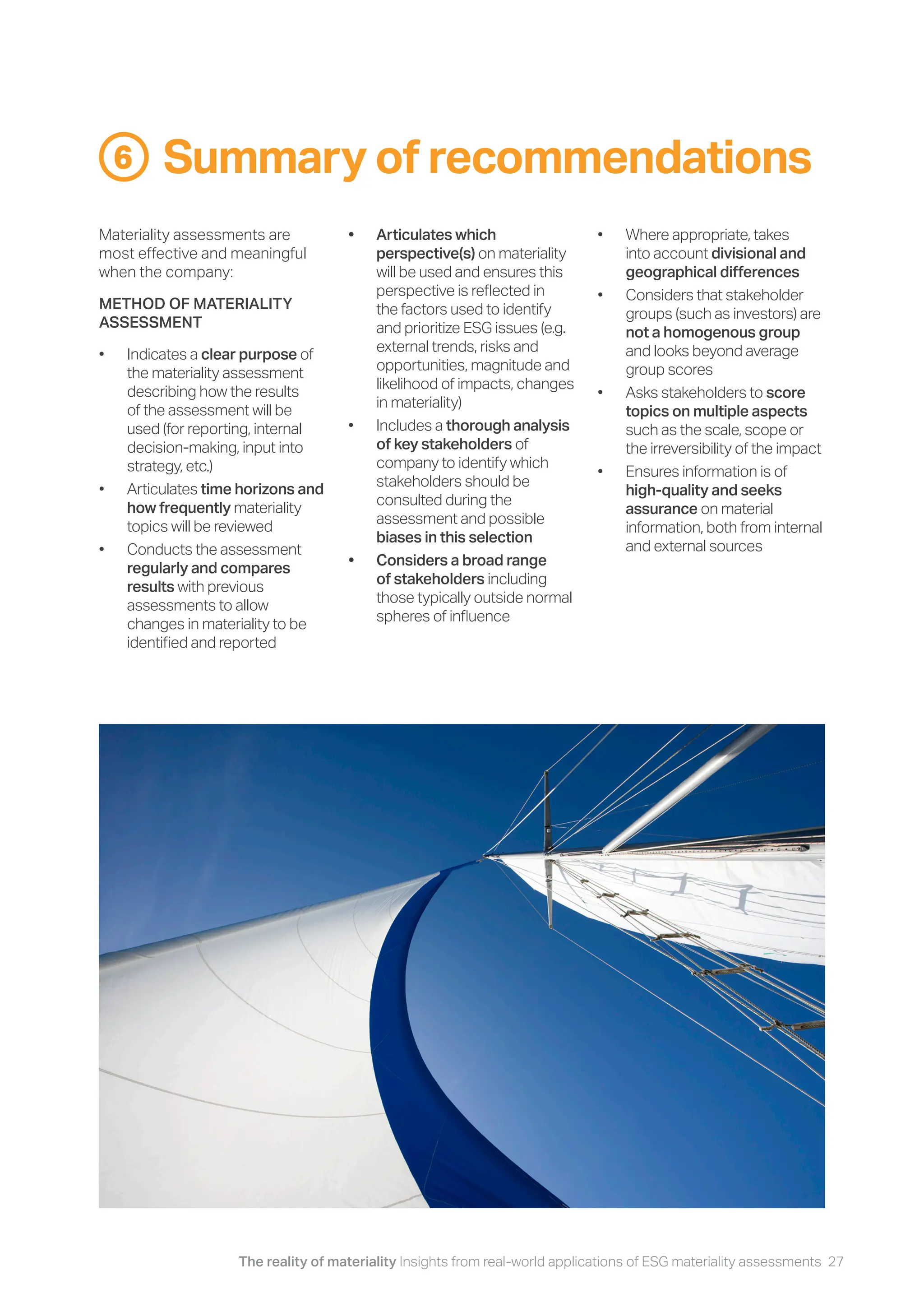 The reality of materiality Insights from real-world applications of ESG materiality assessments 27
Summary of recommendations
6
Materiality assessments are
most effective and meaningful
when the company:
METHOD OF MATERIALITY
ASSESSMENT
• Indicates a clear purpose of
the materiality assessment
describing how the results
of the assessment will be
used (for reporting, internal
decision-making, input into
strategy, etc.)
• Articulates time horizons and
how frequently materiality
topics will be reviewed
• Conducts the assessment
regularly and compares
results with previous
assessments to allow
changes in materiality to be
identified and reported
• Articulates which
perspective(s) on materiality
will be used and ensures this
perspective is reflected in
the factors used to identify
and prioritize ESG issues (e.g.
external trends, risks and
opportunities, magnitude and
likelihood of impacts, changes
in materiality)
• Includes a thorough analysis
of key stakeholders of
company to identify which
stakeholders should be
consulted during the
assessment and possible
biases in this selection
• Considers a broad range
of stakeholders including
those typically outside normal
spheres of influence
• Where appropriate, takes
into account divisional and
geographical differences
• Considers that stakeholder
groups (such as investors) are
not a homogenous group
and looks beyond average
group scores
• Asks stakeholders to score
topics on multiple aspects
such as the scale, scope or
the irreversibility of the impact
• Ensures information is of
high-quality and seeks
assurance on material
information, both from internal
and external sources
 