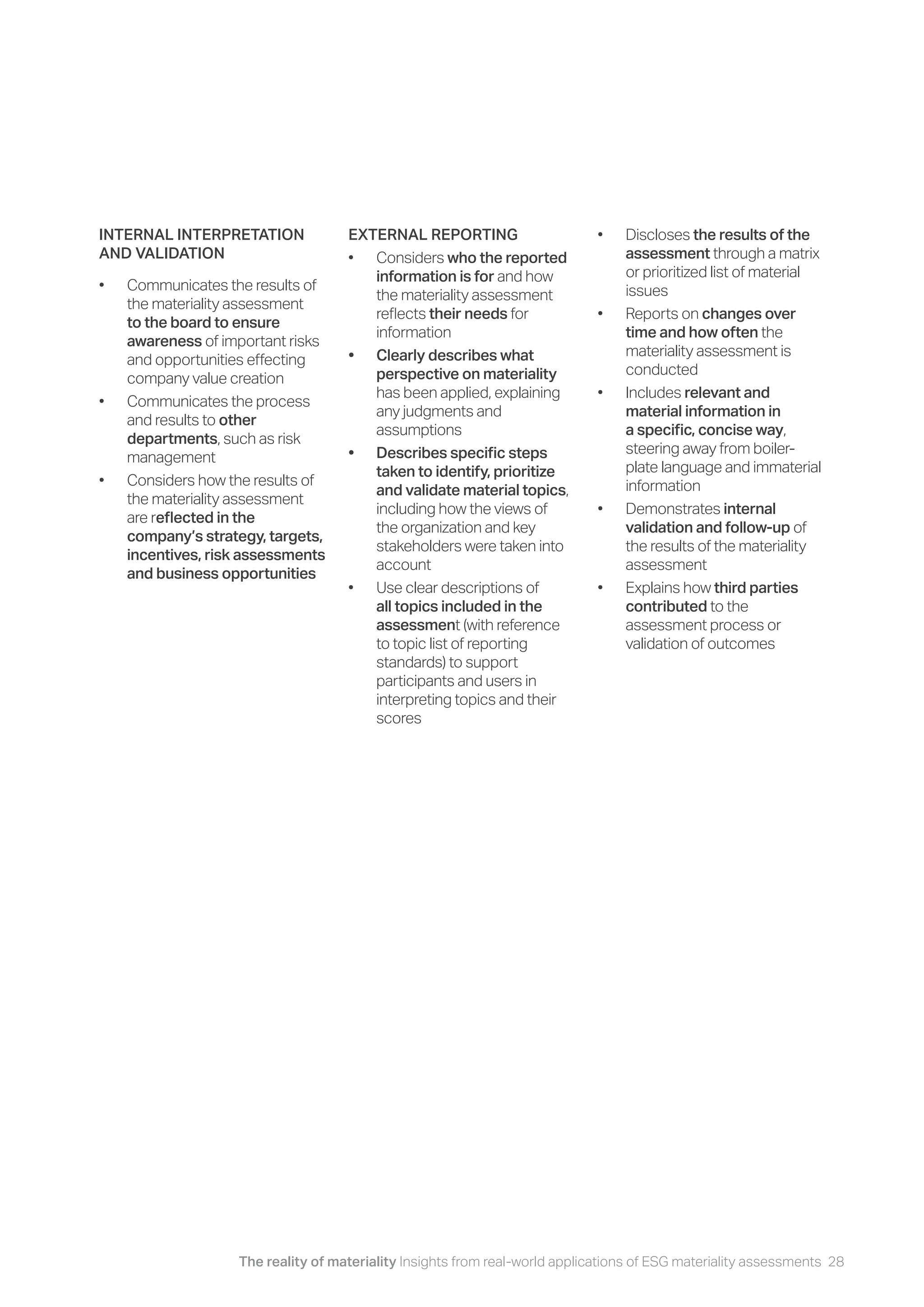 The reality of materiality Insights from real-world applications of ESG materiality assessments 28
INTERNAL INTERPRETATION
AND VALIDATION
• Communicates the results of
the materiality assessment
to the board to ensure
awareness of important risks
and opportunities effecting
company value creation
• Communicates the process
and results to other
departments, such as risk
management
• Considers how the results of
the materiality assessment
are reflected in the
company’s strategy, targets,
incentives, risk assessments
and business opportunities
EXTERNAL REPORTING
• Considers who the reported
information is for and how
the materiality assessment
reflects their needs for
information
• Clearly describes what
perspective on materiality
has been applied, explaining
any judgments and
assumptions
• Describes specific steps
taken to identify, prioritize
and validate material topics,
including how the views of
the organization and key
stakeholders were taken into
account
• Use clear descriptions of
all topics included in the
assessment (with reference
to topic list of reporting
standards) to support
participants and users in
interpreting topics and their
scores
• Discloses the results of the
assessment through a matrix
or prioritized list of material
issues
• Reports on changes over
time and how often the
materiality assessment is
conducted
• Includes relevant and
material information in
a specific, concise way,
steering away from boiler-
plate language and immaterial
information
• Demonstrates internal
validation and follow-up of
the results of the materiality
assessment
• Explains how third parties
contributed to the
assessment process or
validation of outcomes
 
