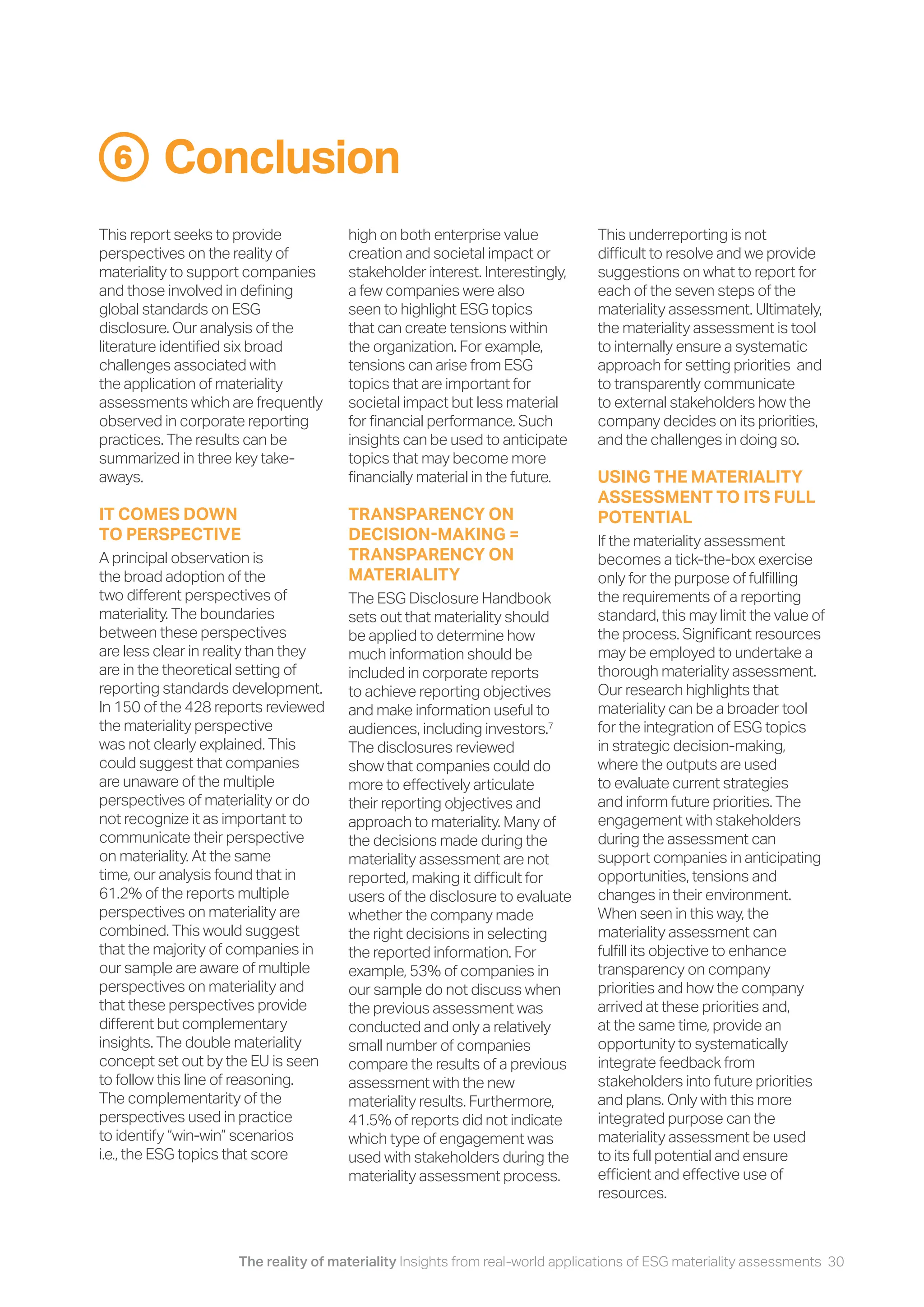 The reality of materiality Insights from real-world applications of ESG materiality assessments 30
Conclusion
6
This report seeks to provide
perspectives on the reality of
materiality to support companies
and those involved in defining
global standards on ESG
disclosure. Our analysis of the
literature identified six broad
challenges associated with
the application of materiality
assessments which are frequently
observed in corporate reporting
practices. The results can be
summarized in three key take-
aways.
IT COMES DOWN
TO PERSPECTIVE
A principal observation is
the broad adoption of the
two different perspectives of
materiality. The boundaries
between these perspectives
are less clear in reality than they
are in the theoretical setting of
reporting standards development.
In 150 of the 428 reports reviewed
the materiality perspective
was not clearly explained. This
could suggest that companies
are unaware of the multiple
perspectives of materiality or do
not recognize it as important to
communicate their perspective
on materiality. At the same
time, our analysis found that in
61.2% of the reports multiple
perspectives on materiality are
combined. This would suggest
that the majority of companies in
our sample are aware of multiple
perspectives on materiality and
that these perspectives provide
different but complementary
insights. The double materiality
concept set out by the EU is seen
to follow this line of reasoning.
The complementarity of the
perspectives used in practice
to identify “win-win” scenarios
i.e., the ESG topics that score
high on both enterprise value
creation and societal impact or
stakeholder interest. Interestingly,
a few companies were also
seen to highlight ESG topics
that can create tensions within
the organization. For example,
tensions can arise from ESG
topics that are important for
societal impact but less material
for financial performance. Such
insights can be used to anticipate
topics that may become more
financially material in the future.
TRANSPARENCY ON
DECISION-MAKING =
TRANSPARENCY ON
MATERIALITY
The ESG Disclosure Handbook
sets out that materiality should
be applied to determine how
much information should be
included in corporate reports
to achieve reporting objectives
and make information useful to
audiences, including investors.7
The disclosures reviewed
show that companies could do
more to effectively articulate
their reporting objectives and
approach to materiality. Many of
the decisions made during the
materiality assessment are not
reported, making it difficult for
users of the disclosure to evaluate
whether the company made
the right decisions in selecting
the reported information. For
example, 53% of companies in
our sample do not discuss when
the previous assessment was
conducted and only a relatively
small number of companies
compare the results of a previous
assessment with the new
materiality results. Furthermore,
41.5% of reports did not indicate
which type of engagement was
used with stakeholders during the
materiality assessment process.
This underreporting is not
difficult to resolve and we provide
suggestions on what to report for
each of the seven steps of the
materiality assessment. Ultimately,
the materiality assessment is tool
to internally ensure a systematic
approach for setting priorities and
to transparently communicate
to external stakeholders how the
company decides on its priorities,
and the challenges in doing so.
USING THE MATERIALITY
ASSESSMENT TO ITS FULL
POTENTIAL
If the materiality assessment
becomes a tick-the-box exercise
only for the purpose of fulfilling
the requirements of a reporting
standard, this may limit the value of
the process. Significant resources
may be employed to undertake a
thorough materiality assessment.
Our research highlights that
materiality can be a broader tool
for the integration of ESG topics
in strategic decision-making,
where the outputs are used
to evaluate current strategies
and inform future priorities. The
engagement with stakeholders
during the assessment can
support companies in anticipating
opportunities, tensions and
changes in their environment.
When seen in this way, the
materiality assessment can
fulfill its objective to enhance
transparency on company
priorities and how the company
arrived at these priorities and,
at the same time, provide an
opportunity to systematically
integrate feedback from
stakeholders into future priorities
and plans. Only with this more
integrated purpose can the
materiality assessment be used
to its full potential and ensure
efficient and effective use of
resources.
 
