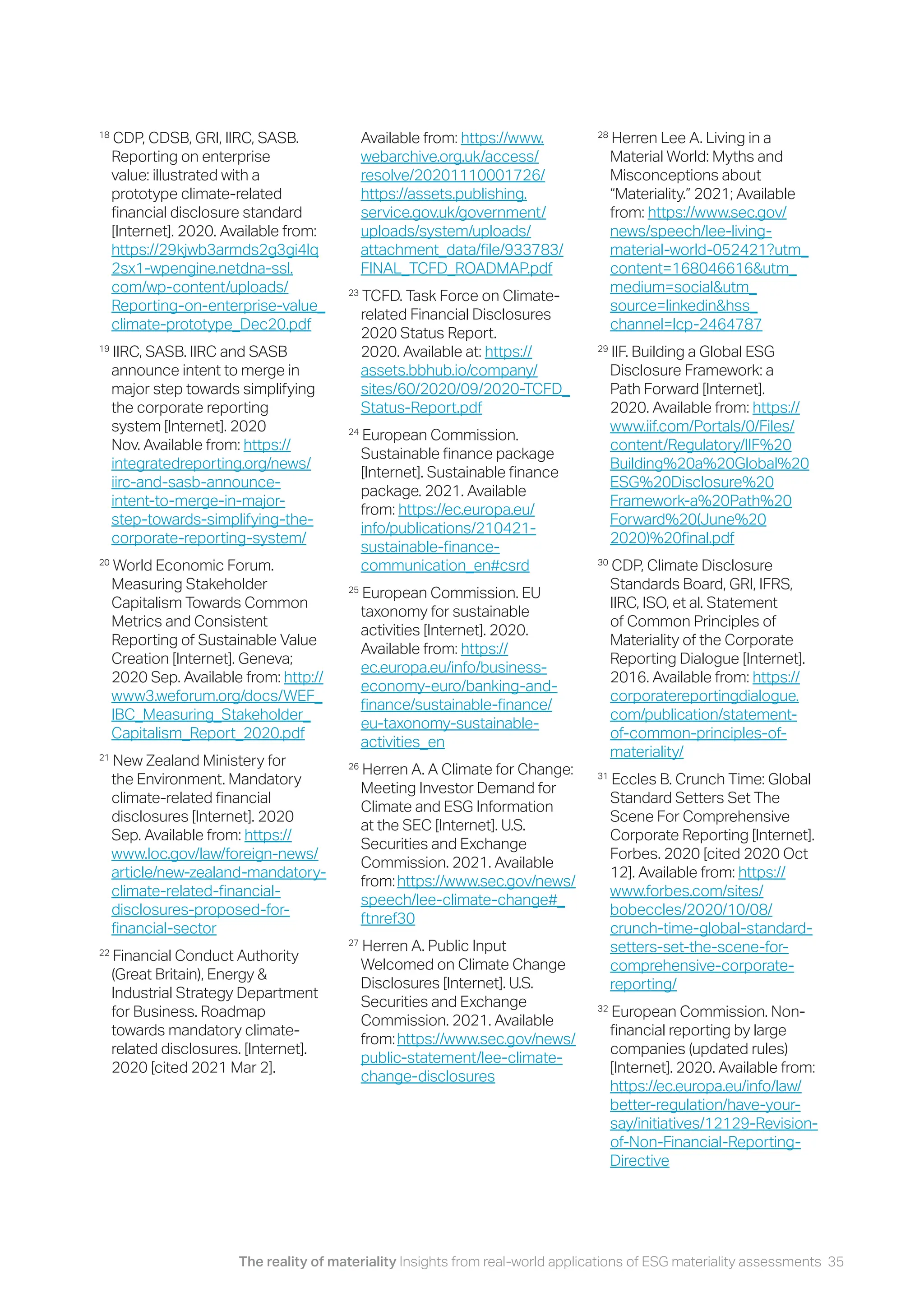 The reality of materiality Insights from real-world applications of ESG materiality assessments 35
18
CDP, CDSB, GRI, IIRC, SASB.
Reporting on enterprise
value: illustrated with a
prototype climate-related
financial disclosure standard
[Internet]. 2020. Available from:
https://29kjwb3armds2g3gi4lq
2sx1-wpengine.netdna-ssl.
com/wp-content/uploads/
Reporting-on-enterprise-value_
climate-prototype_Dec20.pdf
19
IIRC, SASB. IIRC and SASB
announce intent to merge in
major step towards simplifying
the corporate reporting
system [Internet]. 2020
Nov. Available from: https://
integratedreporting.org/news/
iirc-and-sasb-announce-
intent-to-merge-in-major-
step-towards-simplifying-the-
corporate-reporting-system/
20
World Economic Forum.
Measuring Stakeholder
Capitalism Towards Common
Metrics and Consistent
Reporting of Sustainable Value
Creation [Internet]. Geneva;
2020 Sep. Available from: http://
www3.weforum.org/docs/WEF_
IBC_Measuring_Stakeholder_
Capitalism_Report_2020.pdf
21
New Zealand Ministery for
the Environment. Mandatory
climate-related financial
disclosures [Internet]. 2020
Sep. Available from: https://
www.loc.gov/law/foreign-news/
article/new-zealand-mandatory-
climate-related-financial-
disclosures-proposed-for-
financial-sector
22
Financial Conduct Authority
(Great Britain), Energy &
Industrial Strategy Department
for Business. Roadmap
towards mandatory climate-
related disclosures. [Internet].
2020 [cited 2021 Mar 2].
Available from: https://www.
webarchive.org.uk/access/
resolve/20201110001726/
https://assets.publishing.
service.gov.uk/government/
uploads/system/uploads/
attachment_data/file/933783/
FINAL_TCFD_ROADMAP.pdf
23
TCFD. Task Force on Climate-
related Financial Disclosures
2020 Status Report.
2020. Available at: https://
assets.bbhub.io/company/
sites/60/2020/09/2020-TCFD_
Status-Report.pdf
24
European Commission.
Sustainable finance package
[Internet]. Sustainable finance
package. 2021. Available
from: https://ec.europa.eu/
info/publications/210421-
sustainable-finance-
communication_en#csrd
25
European Commission. EU
taxonomy for sustainable
activities [Internet]. 2020.
Available from: https://
ec.europa.eu/info/business-
economy-euro/banking-and-
finance/sustainable-finance/
eu-taxonomy-sustainable-
activities_en
26
Herren A. A Climate for Change:
Meeting Investor Demand for
Climate and ESG Information
at the SEC [Internet]. U.S.
Securities and Exchange
Commission. 2021. Available
from:https://www.sec.gov/news/
speech/lee-climate-change#_
ftnref30
27
Herren A. Public Input
Welcomed on Climate Change
Disclosures [Internet]. U.S.
Securities and Exchange
Commission. 2021. Available
from:https://www.sec.gov/news/
public-statement/lee-climate-
change-disclosures
28
Herren Lee A. Living in a
Material World: Myths and
Misconceptions about
“Materiality.” 2021; Available
from: https://www.sec.gov/
news/speech/lee-living-
material-world-052421?utm_
content=168046616&utm_
medium=social&utm_
source=linkedin&hss_
channel=lcp-2464787
29
IIF. Building a Global ESG
Disclosure Framework: a
Path Forward [Internet].
2020. Available from: https://
www.iif.com/Portals/0/Files/
content/Regulatory/IIF%20
Building%20a%20Global%20
ESG%20Disclosure%20
Framework-a%20Path%20
Forward%20(June%20
2020)%20final.pdf
30
CDP, Climate Disclosure
Standards Board, GRI, IFRS,
IIRC, ISO, et al. Statement
of Common Principles of
Materiality of the Corporate
Reporting Dialogue [Internet].
2016. Available from: https://
corporatereportingdialogue.
com/publication/statement-
of-common-principles-of-
materiality/
31
Eccles B. Crunch Time: Global
Standard Setters Set The
Scene For Comprehensive
Corporate Reporting [Internet].
Forbes. 2020 [cited 2020 Oct
12]. Available from: https://
www.forbes.com/sites/
bobeccles/2020/10/08/
crunch-time-global-standard-
setters-set-the-scene-for-
comprehensive-corporate-
reporting/
32
European Commission. Non-
financial reporting by large
companies (updated rules)
[Internet]. 2020. Available from:
https://ec.europa.eu/info/law/
better-regulation/have-your-
say/initiatives/12129-Revision-
of-Non-Financial-Reporting-
Directive
 