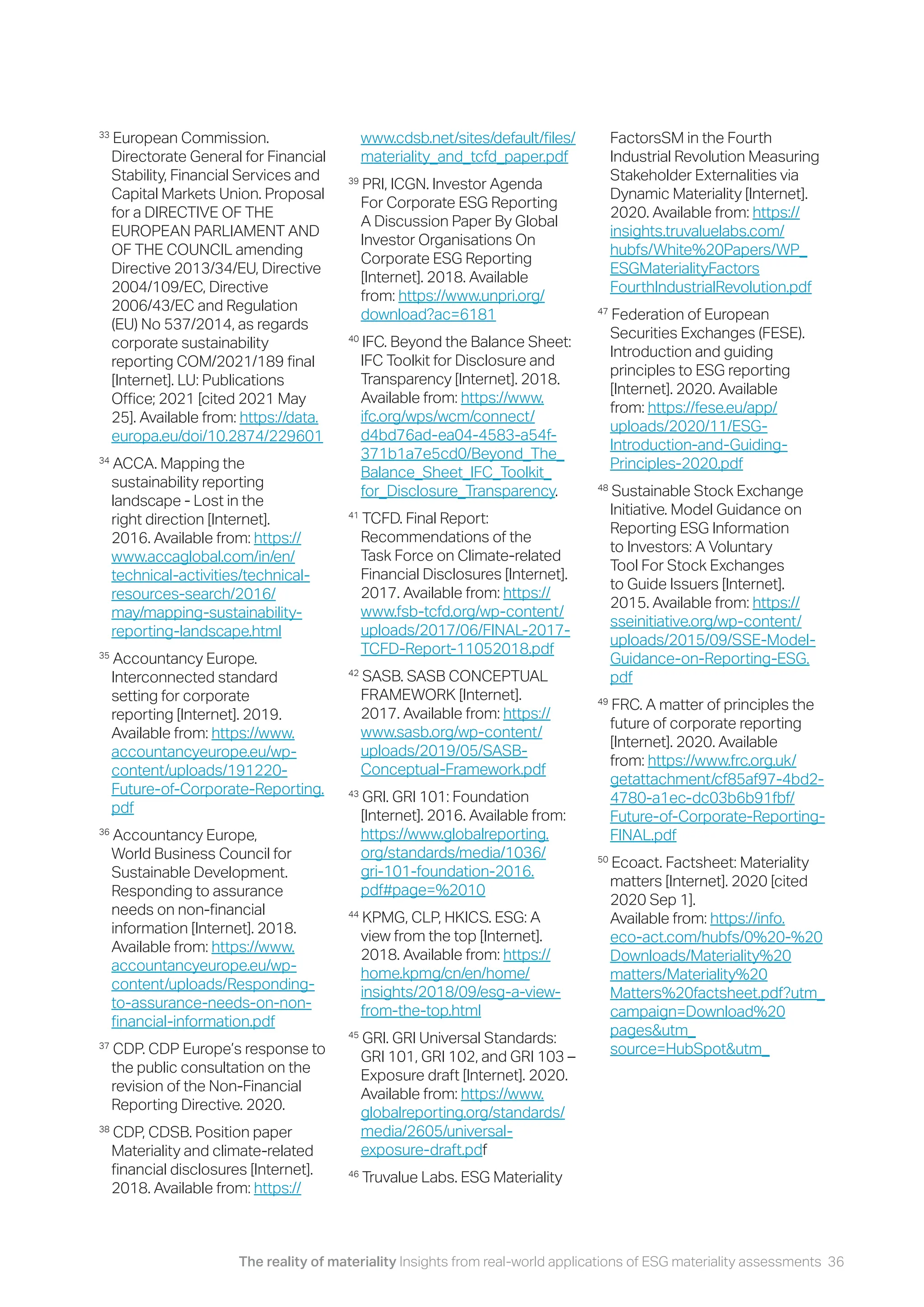 The reality of materiality Insights from real-world applications of ESG materiality assessments 36
33
European Commission.
Directorate General for Financial
Stability, Financial Services and
Capital Markets Union. Proposal
for a DIRECTIVE OF THE
EUROPEAN PARLIAMENT AND
OF THE COUNCIL amending
Directive 2013/34/EU, Directive
2004/109/EC, Directive
2006/43/EC and Regulation
(EU) No 537/2014, as regards
corporate sustainability
reporting COM/2021/189 final
[Internet]. LU: Publications
Office; 2021 [cited 2021 May
25]. Available from: https://data.
europa.eu/doi/10.2874/229601
34
ACCA. Mapping the
sustainability reporting
landscape - Lost in the
right direction [Internet].
2016. Available from: https://
www.accaglobal.com/in/en/
technical-activities/technical-
resources-search/2016/
may/mapping-sustainability-
reporting-landscape.html
35
Accountancy Europe.
Interconnected standard
setting for corporate
reporting [Internet]. 2019.
Available from: https://www.
accountancyeurope.eu/wp-
content/uploads/191220-
Future-of-Corporate-Reporting.
pdf
36
Accountancy Europe,
World Business Council for
Sustainable Development.
Responding to assurance
needs on non-financial
information [Internet]. 2018.
Available from: https://www.
accountancyeurope.eu/wp-
content/uploads/Responding-
to-assurance-needs-on-non-
financial-information.pdf
37
CDP. CDP Europe’s response to
the public consultation on the
revision of the Non-Financial
Reporting Directive. 2020.
38
CDP, CDSB. Position paper
Materiality and climate-related
financial disclosures [Internet].
2018. Available from: https://
www.cdsb.net/sites/default/files/
materiality_and_tcfd_paper.pdf
39
PRI, ICGN. Investor Agenda
For Corporate ESG Reporting
A Discussion Paper By Global
Investor Organisations On
Corporate ESG Reporting
[Internet]. 2018. Available
from: https://www.unpri.org/
download?ac=6181
40
IFC. Beyond the Balance Sheet:
IFC Toolkit for Disclosure and
Transparency [Internet]. 2018.
Available from: https://www.
ifc.org/wps/wcm/connect/
d4bd76ad-ea04-4583-a54f-
371b1a7e5cd0/Beyond_The_
Balance_Sheet_IFC_Toolkit_
for_Disclosure_Transparency.
41
TCFD. Final Report:
Recommendations of the
Task Force on Climate-related
Financial Disclosures [Internet].
2017. Available from: https://
www.fsb-tcfd.org/wp-content/
uploads/2017/06/FINAL-2017-
TCFD-Report-11052018.pdf
42
SASB. SASB CONCEPTUAL
FRAMEWORK [Internet].
2017. Available from: https://
www.sasb.org/wp-content/
uploads/2019/05/SASB-
Conceptual-Framework.pdf
43
GRI. GRI 101: Foundation
[Internet]. 2016. Available from:
https://www.globalreporting.
org/standards/media/1036/
gri-101-foundation-2016.
pdf#page=%2010
44
KPMG, CLP, HKICS. ESG: A
view from the top [Internet].
2018. Available from: https://
home.kpmg/cn/en/home/
insights/2018/09/esg-a-view-
from-the-top.html
45
GRI. GRI Universal Standards:
GRI 101, GRI 102, and GRI 103 –
Exposure draft [Internet]. 2020.
Available from: https://www.
globalreporting.org/standards/
media/2605/universal-
exposure-draft.pdf
46
Truvalue Labs. ESG Materiality
FactorsSM in the Fourth
Industrial Revolution Measuring
Stakeholder Externalities via
Dynamic Materiality [Internet].
2020. Available from: https://
insights.truvaluelabs.com/
hubfs/White%20Papers/WP_
ESGMaterialityFactors
FourthIndustrialRevolution.pdf
47
Federation of European
Securities Exchanges (FESE).
Introduction and guiding
principles to ESG reporting
[Internet]. 2020. Available
from: https://fese.eu/app/
uploads/2020/11/ESG-
Introduction-and-Guiding-
Principles-2020.pdf
48
Sustainable Stock Exchange
Initiative. Model Guidance on
Reporting ESG Information
to Investors: A Voluntary
Tool For Stock Exchanges
to Guide Issuers [Internet].
2015. Available from: https://
sseinitiative.org/wp-content/
uploads/2015/09/SSE-Model-
Guidance-on-Reporting-ESG.
pdf
49
FRC. A matter of principles the
future of corporate reporting
[Internet]. 2020. Available
from: https://www.frc.org.uk/
getattachment/cf85af97-4bd2-
4780-a1ec-dc03b6b91fbf/
Future-of-Corporate-Reporting-
FINAL.pdf
50
Ecoact. Factsheet: Materiality
matters [Internet]. 2020 [cited
2020 Sep 1].
Available from: https://info.
eco-act.com/hubfs/0%20-%20
Downloads/Materiality%20
matters/Materiality%20
Matters%20factsheet.pdf?utm_
campaign=Download%20
pages&utm_
source=HubSpot&utm_
 