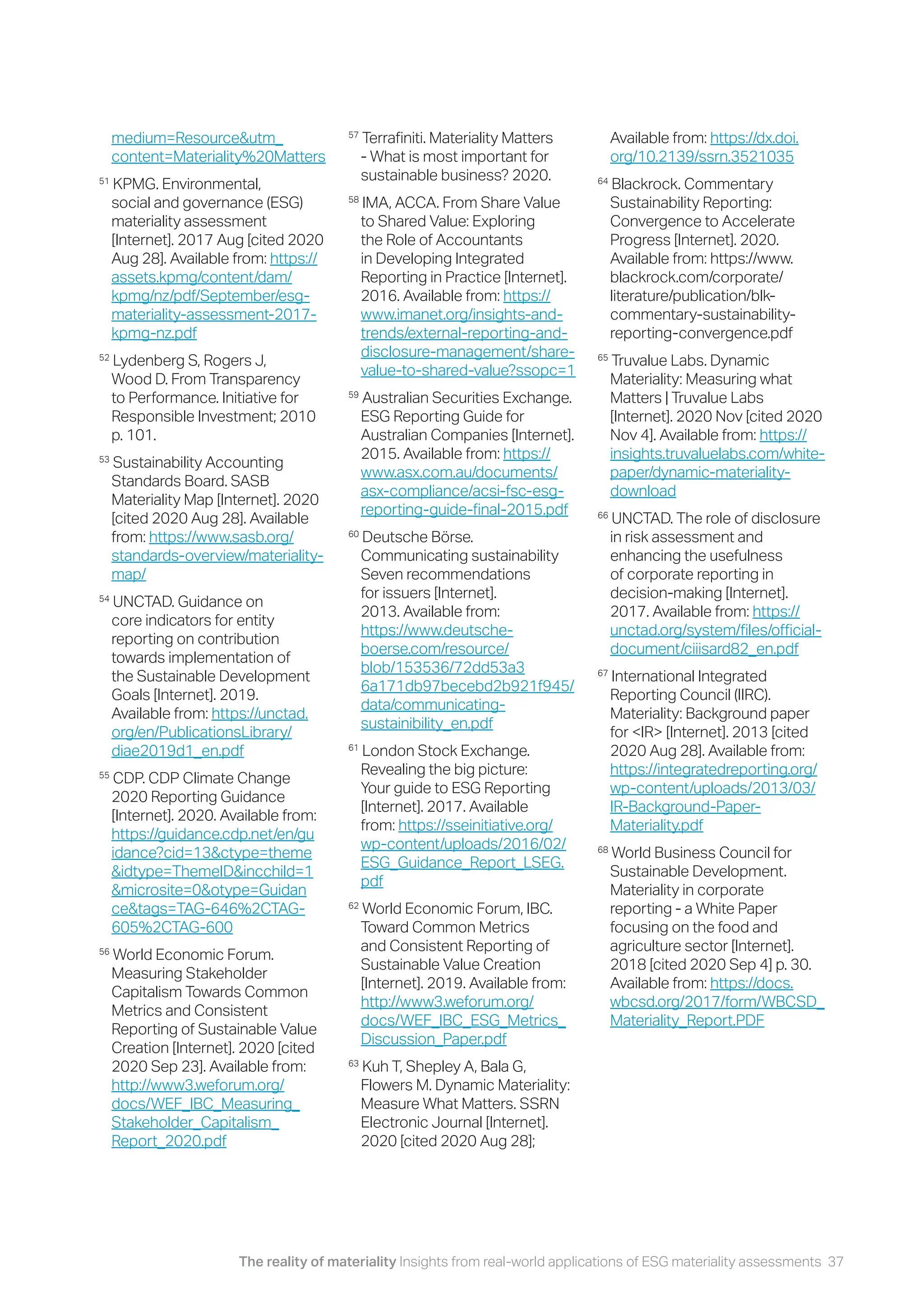The reality of materiality Insights from real-world applications of ESG materiality assessments 37
medium=Resource&utm_
content=Materiality%20Matters
51
KPMG. Environmental,
social and governance (ESG)
materiality assessment
[Internet]. 2017 Aug [cited 2020
Aug 28]. Available from: https://
assets.kpmg/content/dam/
kpmg/nz/pdf/September/esg-
materiality-assessment-2017-
kpmg-nz.pdf
52
Lydenberg S, Rogers J,
Wood D. From Transparency
to Performance. Initiative for
Responsible Investment; 2010
p. 101.
53
Sustainability Accounting
Standards Board. SASB
Materiality Map [Internet]. 2020
[cited 2020 Aug 28]. Available
from: https://www.sasb.org/
standards-overview/materiality-
map/
54
UNCTAD. Guidance on
core indicators for entity
reporting on contribution
towards implementation of
the Sustainable Development
Goals [Internet]. 2019.
Available from: https://unctad.
org/en/PublicationsLibrary/
diae2019d1_en.pdf
55
CDP. CDP Climate Change
2020 Reporting Guidance
[Internet]. 2020. Available from:
https://guidance.cdp.net/en/gu
idance?cid=13&ctype=theme
&idtype=ThemeID&incchild=1
&microsite=0&otype=Guidan
ce&tags=TAG-646%2CTAG-
605%2CTAG-600
56
World Economic Forum.
Measuring Stakeholder
Capitalism Towards Common
Metrics and Consistent
Reporting of Sustainable Value
Creation [Internet]. 2020 [cited
2020 Sep 23]. Available from:
http://www3.weforum.org/
docs/WEF_IBC_Measuring_
Stakeholder_Capitalism_
Report_2020.pdf
57
Terrafiniti. Materiality Matters
- What is most important for
sustainable business? 2020.
58
IMA, ACCA. From Share Value
to Shared Value: Exploring
the Role of Accountants
in Developing Integrated
Reporting in Practice [Internet].
2016. Available from: https://
www.imanet.org/insights-and-
trends/external-reporting-and-
disclosure-management/share-
value-to-shared-value?ssopc=1
59
Australian Securities Exchange.
ESG Reporting Guide for
Australian Companies [Internet].
2015. Available from: https://
www.asx.com.au/documents/
asx-compliance/acsi-fsc-esg-
reporting-guide-final-2015.pdf
60
Deutsche Börse.
Communicating sustainability
Seven recommendations
for issuers [Internet].
2013. Available from:
https://www.deutsche-
boerse.com/resource/
blob/153536/72dd53a3
6a171db97becebd2b921f945/
data/communicating-
sustainibility_en.pdf
61
London Stock Exchange.
Revealing the big picture:
Your guide to ESG Reporting
[Internet]. 2017. Available
from: https://sseinitiative.org/
wp-content/uploads/2016/02/
ESG_Guidance_Report_LSEG.
pdf
62
World Economic Forum, IBC.
Toward Common Metrics
and Consistent Reporting of
Sustainable Value Creation
[Internet]. 2019. Available from:
http://www3.weforum.org/
docs/WEF_IBC_ESG_Metrics_
Discussion_Paper.pdf
63
Kuh T, Shepley A, Bala G,
Flowers M. Dynamic Materiality:
Measure What Matters. SSRN
Electronic Journal [Internet].
2020 [cited 2020 Aug 28];
Available from: https://dx.doi.
org/10.2139/ssrn.3521035
64
Blackrock. Commentary
Sustainability Reporting:
Convergence to Accelerate
Progress [Internet]. 2020.
Available from: https://www.
blackrock.com/corporate/
literature/publication/blk-
commentary-sustainability-
reporting-convergence.pdf
65
Truvalue Labs. Dynamic
Materiality: Measuring what
Matters | Truvalue Labs
[Internet]. 2020 Nov [cited 2020
Nov 4]. Available from: https://
insights.truvaluelabs.com/white-
paper/dynamic-materiality-
download
66
UNCTAD. The role of disclosure
in risk assessment and
enhancing the usefulness
of corporate reporting in
decision-making [Internet].
2017. Available from: https://
unctad.org/system/files/official-
document/ciiisard82_en.pdf
67
International Integrated
Reporting Council (IIRC).
Materiality: Background paper
for <IR> [Internet]. 2013 [cited
2020 Aug 28]. Available from:
https://integratedreporting.org/
wp-content/uploads/2013/03/
IR-Background-Paper-
Materiality.pdf
68
World Business Council for
Sustainable Development.
Materiality in corporate
reporting - a White Paper
focusing on the food and
agriculture sector [Internet].
2018 [cited 2020 Sep 4] p. 30.
Available from: https://docs.
wbcsd.org/2017/form/WBCSD_
Materiality_Report.PDF
 