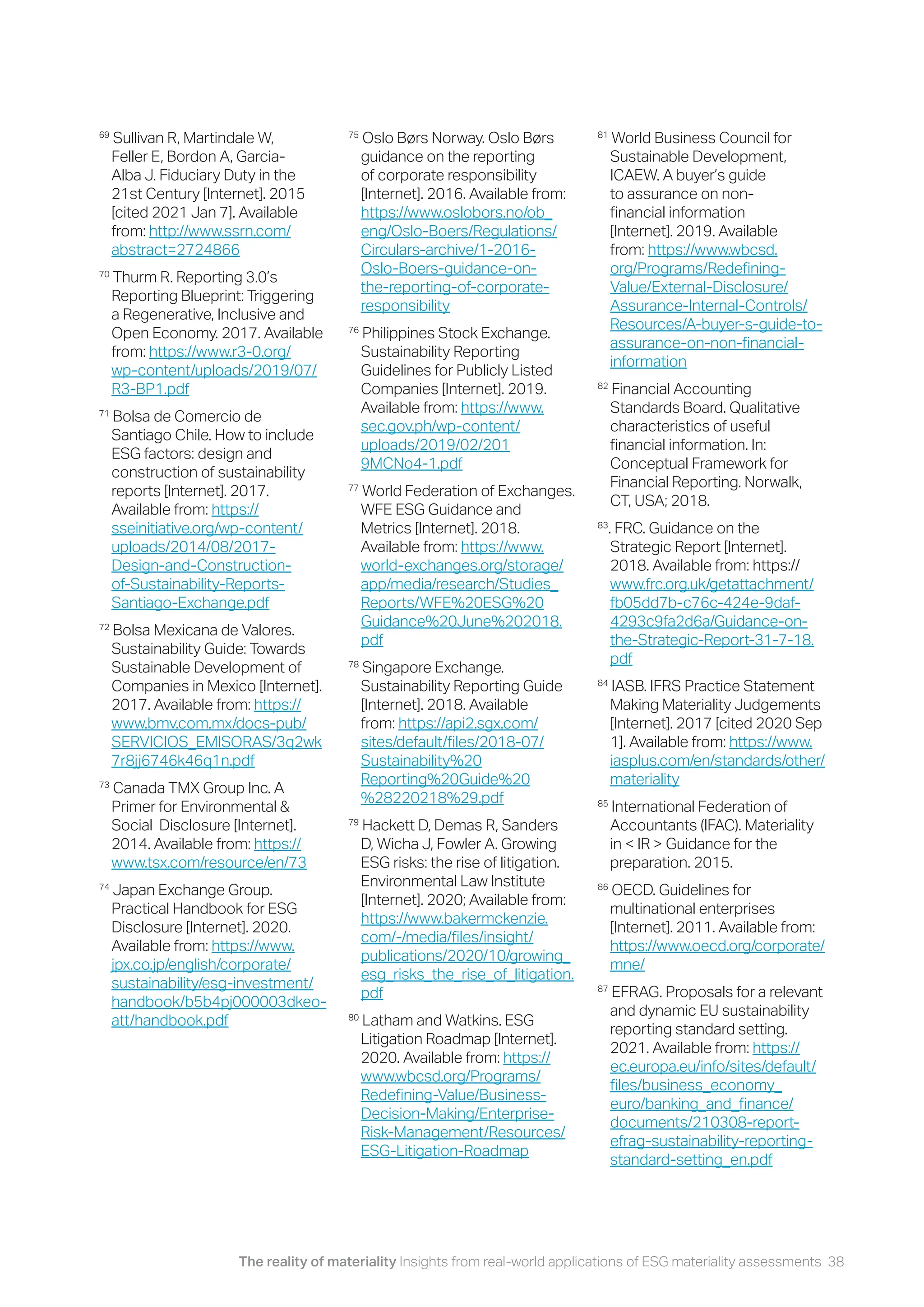 The reality of materiality Insights from real-world applications of ESG materiality assessments 38
69
Sullivan R, Martindale W,
Feller E, Bordon A, Garcia-
Alba J. Fiduciary Duty in the
21st Century [Internet]. 2015
[cited 2021 Jan 7]. Available
from: http://www.ssrn.com/
abstract=2724866
70
Thurm R. Reporting 3.0’s
Reporting Blueprint: Triggering
a Regenerative, Inclusive and
Open Economy. 2017. Available
from: https://www.r3-0.org/
wp-content/uploads/2019/07/
R3-BP1.pdf
71
Bolsa de Comercio de
Santiago Chile. How to include
ESG factors: design and
construction of sustainability
reports [Internet]. 2017.
Available from: https://
sseinitiative.org/wp-content/
uploads/2014/08/2017-
Design-and-Construction-
of-Sustainability-Reports-
Santiago-Exchange.pdf
72
Bolsa Mexicana de Valores.
Sustainability Guide: Towards
Sustainable Development of
Companies in Mexico [Internet].
2017. Available from: https://
www.bmv.com.mx/docs-pub/
SERVICIOS_EMISORAS/3q2wk
7r8jj6746k46q1n.pdf
73
Canada TMX Group Inc. A
Primer for Environmental &
Social Disclosure [Internet].
2014. Available from: https://
www.tsx.com/resource/en/73
74
Japan Exchange Group.
Practical Handbook for ESG
Disclosure [Internet]. 2020.
Available from: https://www.
jpx.co.jp/english/corporate/
sustainability/esg-investment/
handbook/b5b4pj000003dkeo-
att/handbook.pdf
75
Oslo Børs Norway. Oslo Børs
guidance on the reporting
of corporate responsibility
[Internet]. 2016. Available from:
https://www.oslobors.no/ob_
eng/Oslo-Boers/Regulations/
Circulars-archive/1-2016-
Oslo-Boers-guidance-on-
the-reporting-of-corporate-
responsibility
76
Philippines Stock Exchange.
Sustainability Reporting
Guidelines for Publicly Listed
Companies [Internet]. 2019.
Available from: https://www.
sec.gov.ph/wp-content/
uploads/2019/02/201
9MCNo4-1.pdf
77
World Federation of Exchanges.
WFE ESG Guidance and
Metrics [Internet]. 2018.
Available from: https://www.
world-exchanges.org/storage/
app/media/research/Studies_
Reports/WFE%20ESG%20
Guidance%20June%202018.
pdf
78
Singapore Exchange.
Sustainability Reporting Guide
[Internet]. 2018. Available
from: https://api2.sgx.com/
sites/default/files/2018-07/
Sustainability%20
Reporting%20Guide%20
%28220218%29.pdf
79
Hackett D, Demas R, Sanders
D, Wicha J, Fowler A. Growing
ESG risks: the rise of litigation.
Environmental Law Institute
[Internet]. 2020; Available from:
https://www.bakermckenzie.
com/-/media/files/insight/
publications/2020/10/growing_
esg_risks_the_rise_of_litigation.
pdf
80
Latham and Watkins. ESG
Litigation Roadmap [Internet].
2020. Available from: https://
www.wbcsd.org/Programs/
Redefining-Value/Business-
Decision-Making/Enterprise-
Risk-Management/Resources/
ESG-Litigation-Roadmap
81
World Business Council for
Sustainable Development,
ICAEW. A buyer’s guide
to assurance on non-
financial information
[Internet]. 2019. Available
from: https://www.wbcsd.
org/Programs/Redefining-
Value/External-Disclosure/
Assurance-Internal-Controls/
Resources/A-buyer-s-guide-to-
assurance-on-non-financial-
information
82
Financial Accounting
Standards Board. Qualitative
characteristics of useful
financial information. In:
Conceptual Framework for
Financial Reporting. Norwalk,
CT, USA; 2018.
83
. FRC. Guidance on the
Strategic Report [Internet].
2018. Available from: https://
www.frc.org.uk/getattachment/
fb05dd7b-c76c-424e-9daf-
4293c9fa2d6a/Guidance-on-
the-Strategic-Report-31-7-18.
pdf
84
IASB. IFRS Practice Statement
Making Materiality Judgements
[Internet]. 2017 [cited 2020 Sep
1]. Available from: https://www.
iasplus.com/en/standards/other/
materiality
85
International Federation of
Accountants (IFAC). Materiality
in < IR > Guidance for the
preparation. 2015.
86
OECD. Guidelines for
multinational enterprises
[Internet]. 2011. Available from:
https://www.oecd.org/corporate/
mne/
87
EFRAG. Proposals for a relevant
and dynamic EU sustainability
reporting standard setting.
2021. Available from: https://
ec.europa.eu/info/sites/default/
files/business_economy_
euro/banking_and_finance/
documents/210308-report-
efrag-sustainability-reporting-
standard-setting_en.pdf
 