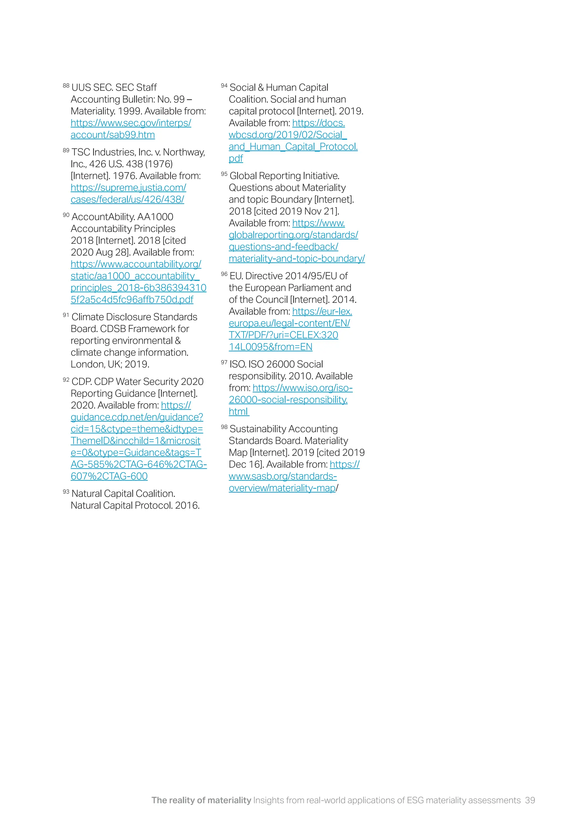 The reality of materiality Insights from real-world applications of ESG materiality assessments 39
88
UUS SEC. SEC Staff
Accounting Bulletin: No. 99 –
Materiality. 1999. Available from:
https://www.sec.gov/interps/
account/sab99.htm
89
TSC Industries, Inc. v. Northway,
Inc., 426 U.S. 438 (1976)
[Internet]. 1976. Available from:
https://supreme.justia.com/
cases/federal/us/426/438/
90
AccountAbility. AA1000
Accountability Principles
2018 [Internet]. 2018 [cited
2020 Aug 28]. Available from:
https://www.accountability.org/
static/aa1000_accountability_
principles_2018-6b386394310
5f2a5c4d5fc96affb750d.pdf
91
Climate Disclosure Standards
Board. CDSB Framework for
reporting environmental &
climate change information.
London, UK; 2019.
92
CDP. CDP Water Security 2020
Reporting Guidance [Internet].
2020. Available from: https://
guidance.cdp.net/en/guidance?
cid=15&ctype=theme&idtype=
ThemeID&incchild=1&microsit
e=0&otype=Guidance&tags=T
AG-585%2CTAG-646%2CTAG-
607%2CTAG-600
93
Natural Capital Coalition.
Natural Capital Protocol. 2016.
94
Social & Human Capital
Coalition. Social and human
capital protocol [Internet]. 2019.
Available from: https://docs.
wbcsd.org/2019/02/Social_
and_Human_Capital_Protocol.
pdf
95
Global Reporting Initiative.
Questions about Materiality
and topic Boundary [Internet].
2018 [cited 2019 Nov 21].
Available from: https://www.
globalreporting.org/standards/
questions-and-feedback/
materiality-and-topic-boundary/
96
EU. Directive 2014/95/EU of
the European Parliament and
of the Council [Internet]. 2014.
Available from: https://eur-lex.
europa.eu/legal-content/EN/
TXT/PDF/?uri=CELEX:320
14L0095&from=EN
97
ISO. ISO 26000 Social
responsibility. 2010. Available
from: https://www.iso.org/iso-
26000-social-responsibility.
html
98
Sustainability Accounting
Standards Board. Materiality
Map [Internet]. 2019 [cited 2019
Dec 16]. Available from: https://
www.sasb.org/standards-
overview/materiality-map/
 