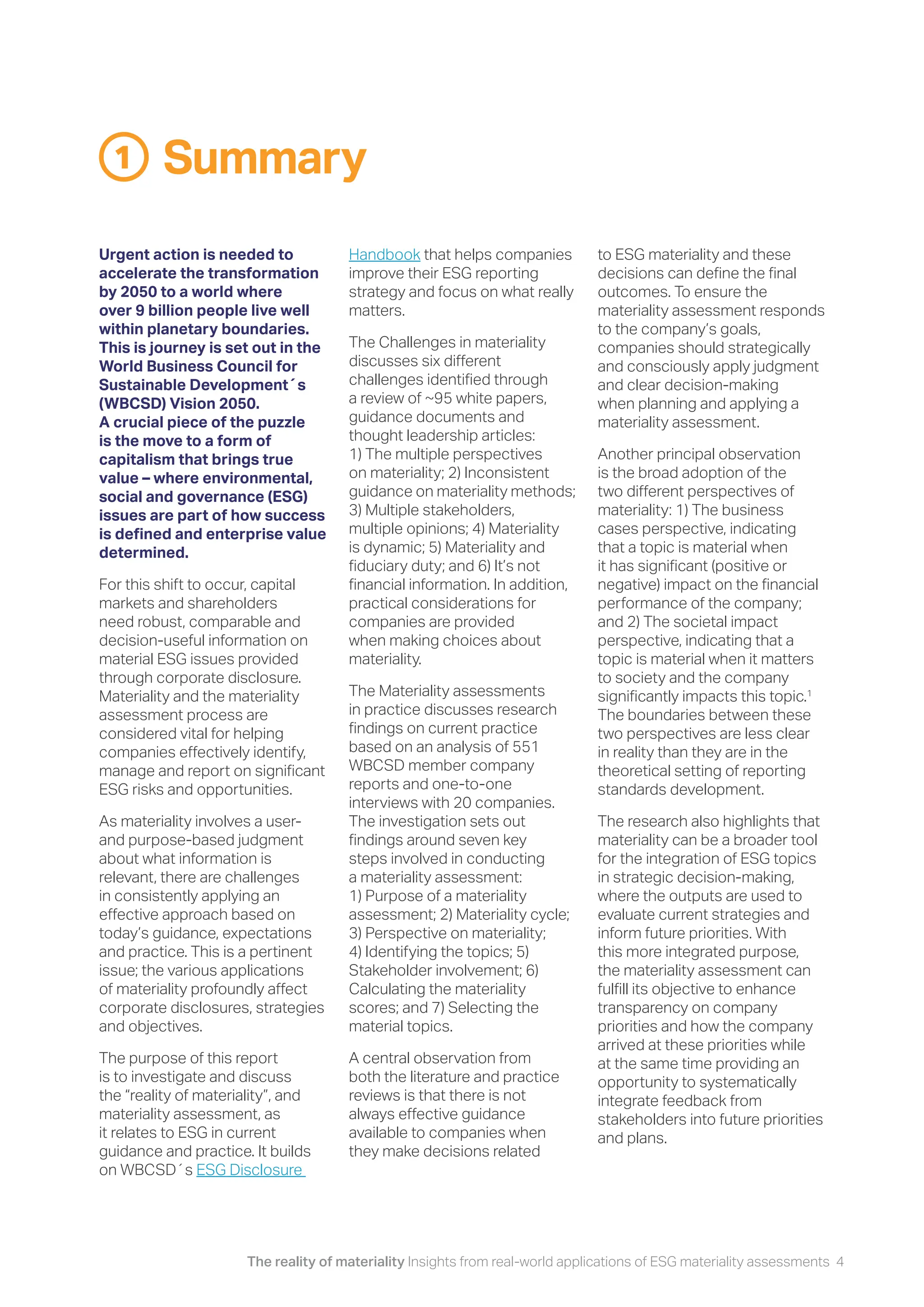 The reality of materiality Insights from real-world applications of ESG materiality assessments 4
Summary
Urgent action is needed to
accelerate the transformation
by 2050 to a world where
over 9 billion people live well
within planetary boundaries.
This is journey is set out in the
World Business Council for
Sustainable Development´s
(WBCSD) Vision 2050.
A crucial piece of the puzzle
is the move to a form of
capitalism that brings true
value – where environmental,
social and governance (ESG)
issues are part of how success
is defined and enterprise value
determined.
For this shift to occur, capital
markets and shareholders
need robust, comparable and
decision-useful information on
material ESG issues provided
through corporate disclosure.
Materiality and the materiality
assessment process are
considered vital for helping
companies effectively identify,
manage and report on significant
ESG risks and opportunities.
As materiality involves a user-
and purpose-based judgment
about what information is
relevant, there are challenges
in consistently applying an
effective approach based on
today’s guidance, expectations
and practice. This is a pertinent
issue; the various applications
of materiality profoundly affect
corporate disclosures, strategies
and objectives.
The purpose of this report
is to investigate and discuss
the “reality of materiality”, and
materiality assessment, as
it relates to ESG in current
guidance and practice. It builds
on WBCSD´s ESG Disclosure
Handbook that helps companies
improve their ESG reporting
strategy and focus on what really
matters.
The Challenges in materiality
discusses six different
challenges identified through
a review of ~95 white papers,
guidance documents and
thought leadership articles:
1) The multiple perspectives
on materiality; 2) Inconsistent
guidance on materiality methods;
3) Multiple stakeholders,
multiple opinions; 4) Materiality
is dynamic; 5) Materiality and
fiduciary duty; and 6) It’s not
financial information. In addition,
practical considerations for
companies are provided
when making choices about
materiality.
The Materiality assessments
in practice discusses research
findings on current practice
based on an analysis of 551
WBCSD member company
reports and one-to-one
interviews with 20 companies.
The investigation sets out
findings around seven key
steps involved in conducting
a materiality assessment:
1) Purpose of a materiality
assessment; 2) Materiality cycle;
3) Perspective on materiality;
4) Identifying the topics; 5)
Stakeholder involvement; 6)
Calculating the materiality
scores; and 7) Selecting the
material topics.
A central observation from
both the literature and practice
reviews is that there is not
always effective guidance
available to companies when
they make decisions related
1
to ESG materiality and these
decisions can define the final
outcomes. To ensure the
materiality assessment responds
to the company’s goals,
companies should strategically
and consciously apply judgment
and clear decision-making
when planning and applying a
materiality assessment.
Another principal observation
is the broad adoption of the
two different perspectives of
materiality: 1) The business
cases perspective, indicating
that a topic is material when
it has significant (positive or
negative) impact on the financial
performance of the company;
and 2) The societal impact
perspective, indicating that a
topic is material when it matters
to society and the company
significantly impacts this topic.1
The boundaries between these
two perspectives are less clear
in reality than they are in the
theoretical setting of reporting
standards development.
The research also highlights that
materiality can be a broader tool
for the integration of ESG topics
in strategic decision-making,
where the outputs are used to
evaluate current strategies and
inform future priorities. With
this more integrated purpose,
the materiality assessment can
fulfill its objective to enhance
transparency on company
priorities and how the company
arrived at these priorities while
at the same time providing an
opportunity to systematically
integrate feedback from
stakeholders into future priorities
and plans.
 