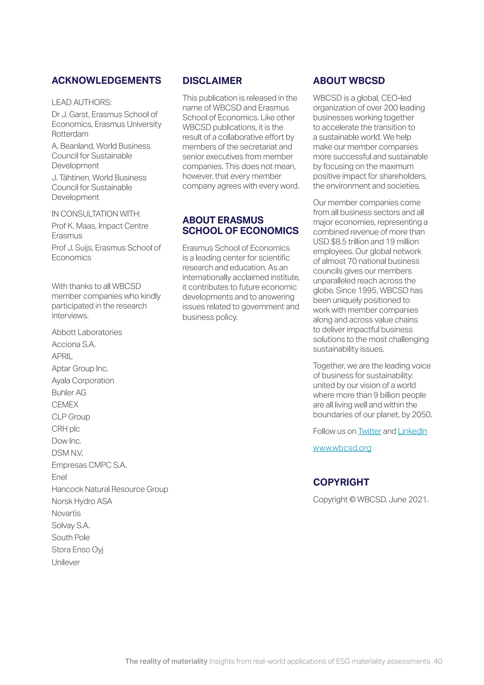 The reality of materiality Insights from real-world applications of ESG materiality assessments 40
ACKNOWLEDGEMENTS
LEAD AUTHORS:
Dr J. Garst, Erasmus School of
Economics, Erasmus University
Rotterdam
A. Beanland, World Business
Council for Sustainable
Development
J. Tähtinen, World Business
Council for Sustainable
Development
IN CONSULTATION WITH:
Prof K. Maas, Impact Centre
Erasmus
Prof J. Suijs, Erasmus School of
Economics
With thanks to all WBCSD
member companies who kindly
participated in the research
interviews.
Abbott Laboratories
Acciona S.A.
APRIL
Aptar Group Inc.
Ayala Corporation
Buhler AG
CEMEX
CLP Group
CRH plc
Dow Inc.
DSM N.V.
Empresas CMPC S.A.
Enel
Hancock Natural Resource Group
Norsk Hydro ASA
Novartis
Solvay S.A.
South Pole
Stora Enso Oyj
Unilever
DISCLAIMER
This publication is released in the
name of WBCSD and Erasmus
School of Economics. Like other
WBCSD publications, it is the
result of a collaborative effort by
members of the secretariat and
senior executives from member
companies. This does not mean,
however, that every member
company agrees with every word.
ABOUT ERASMUS
SCHOOL OF ECONOMICS
Erasmus School of Economics
is a leading center for scientific
research and education. As an
internationally acclaimed institute,
it contributes to future economic
developments and to answering
issues related to government and
business policy.
ABOUT WBCSD
WBCSD is a global, CEO-led
organization of over 200 leading
businesses working together
to accelerate the transition to
a sustainable world. We help
make our member companies
more successful and sustainable
by focusing on the maximum
positive impact for shareholders,
the environment and societies.
Our member companies come
from all business sectors and all
major economies, representing a
combined revenue of more than
USD $8.5 trillion and 19 million
employees. Our global network
of almost 70 national business
councils gives our members
unparalleled reach across the
globe. Since 1995, WBCSD has
been uniquely positioned to
work with member companies
along and across value chains
to deliver impactful business
solutions to the most challenging
sustainability issues.
Together, we are the leading voice
of business for sustainability:
united by our vision of a world
where more than 9 billion people
are all living well and within the
boundaries of our planet, by 2050.
Follow us on Twitter and LinkedIn
www.wbcsd.org
COPYRIGHT
Copyright © WBCSD, June 2021.
 