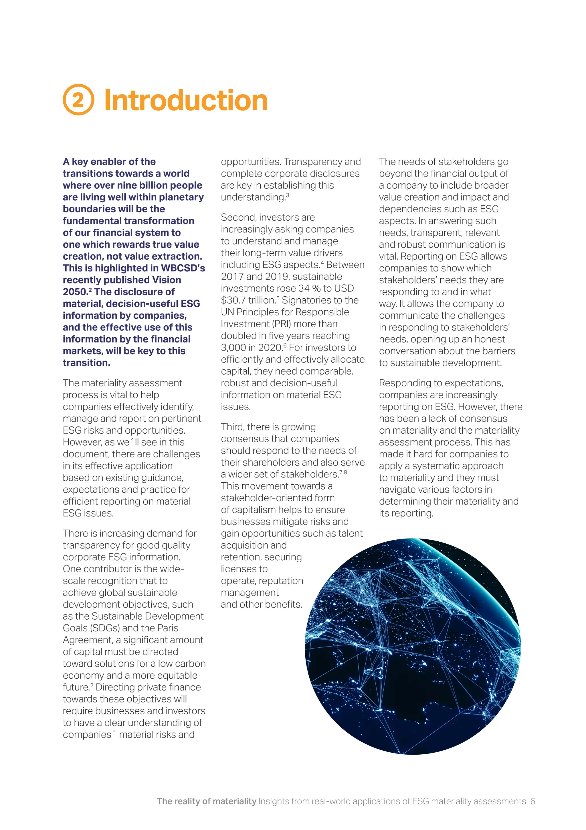 The reality of materiality Insights from real-world applications of ESG materiality assessments 6
Introduction
2
opportunities. Transparency and
complete corporate disclosures
are key in establishing this
understanding.3
Second, investors are
increasingly asking companies
to understand and manage
their long-term value drivers
including ESG aspects.4
Between
2017 and 2019, sustainable
investments rose 34 % to USD
$30.7 trillion.5
Signatories to the
UN Principles for Responsible
Investment (PRI) more than
doubled in five years reaching
3,000 in 2020.6
For investors to
efficiently and effectively allocate
capital, they need comparable,
robust and decision-useful
information on material ESG
issues.
Third, there is growing
consensus that companies
should respond to the needs of
their shareholders and also serve
a wider set of stakeholders.7,8
This movement towards a
stakeholder-oriented form
of capitalism helps to ensure
businesses mitigate risks and
gain opportunities such as talent
acquisition and
retention, securing
licenses to
operate, reputation
management
and other benefits.
The needs of stakeholders go
beyond the financial output of
a company to include broader
value creation and impact and
dependencies such as ESG
aspects. In answering such
needs, transparent, relevant
and robust communication is
vital. Reporting on ESG allows
companies to show which
stakeholders’ needs they are
responding to and in what
way. It allows the company to
communicate the challenges
in responding to stakeholders’
needs, opening up an honest
conversation about the barriers
to sustainable development.
Responding to expectations,
companies are increasingly
reporting on ESG. However, there
has been a lack of consensus
on materiality and the materiality
assessment process. This has
made it hard for companies to
apply a systematic approach
to materiality and they must
navigate various factors in
determining their materiality and
its reporting.
A key enabler of the
transitions towards a world
where over nine billion people
are living well within planetary
boundaries will be the
fundamental transformation
of our financial system to
one which rewards true value
creation, not value extraction.
This is highlighted in WBCSD’s
recently published Vision
2050.2
The disclosure of
material, decision-useful ESG
information by companies,
and the effective use of this
information by the financial
markets, will be key to this
transition.
The materiality assessment
process is vital to help
companies effectively identify,
manage and report on pertinent
ESG risks and opportunities.
However, as we´ll see in this
document, there are challenges
in its effective application
based on existing guidance,
expectations and practice for
efficient reporting on material
ESG issues.
There is increasing demand for
transparency for good quality
corporate ESG information.
One contributor is the wide-
scale recognition that to
achieve global sustainable
development objectives, such
as the Sustainable Development
Goals (SDGs) and the Paris
Agreement, a significant amount
of capital must be directed
toward solutions for a low carbon
economy and a more equitable
future.2
Directing private finance
towards these objectives will
require businesses and investors
to have a clear understanding of
companies´ material risks and
 