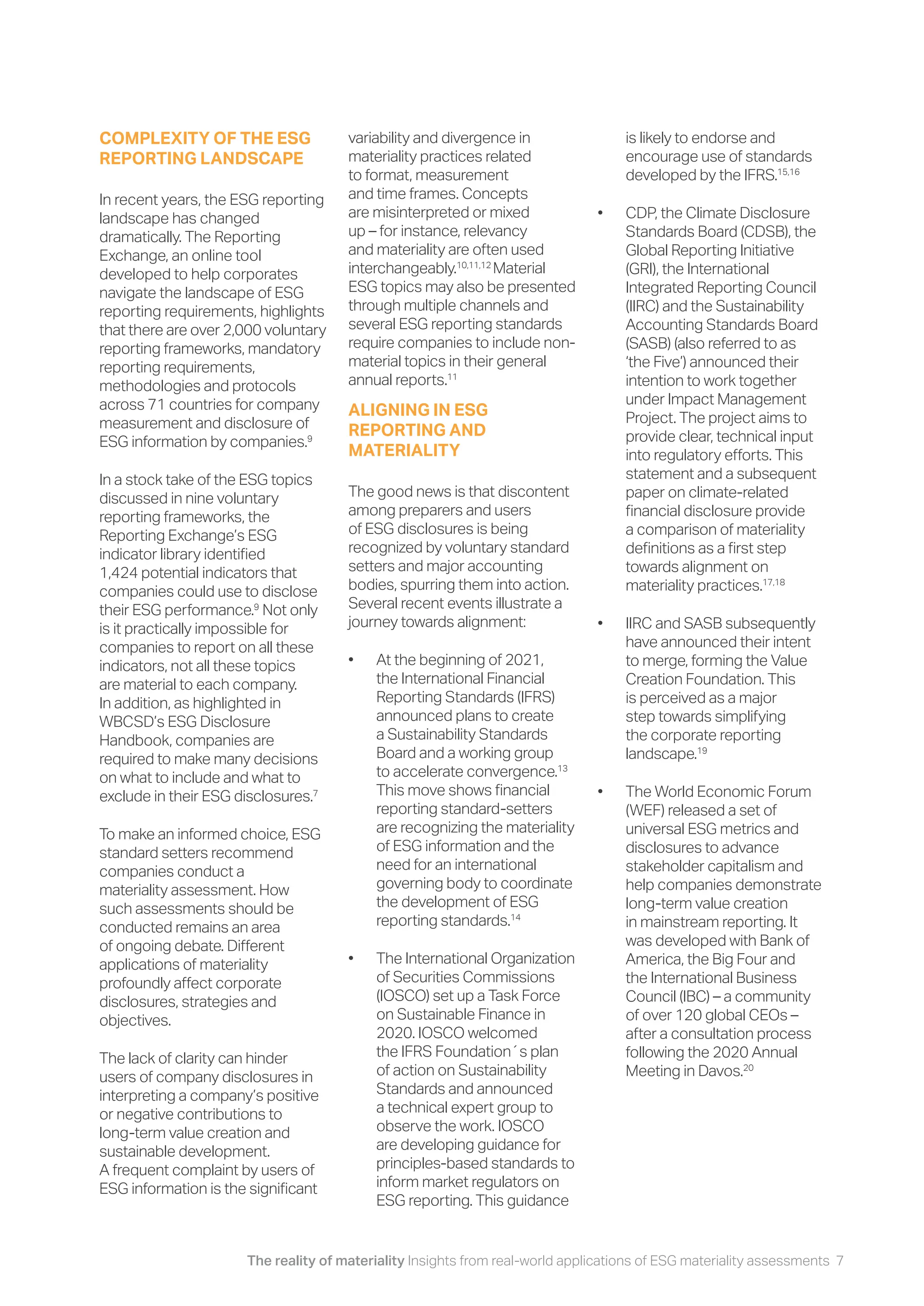 The reality of materiality Insights from real-world applications of ESG materiality assessments 7
COMPLEXITY OF THE ESG
REPORTING LANDSCAPE
In recent years, the ESG reporting
landscape has changed
dramatically. The Reporting
Exchange, an online tool
developed to help corporates
navigate the landscape of ESG
reporting requirements, highlights
that there are over 2,000 voluntary
reporting frameworks, mandatory
reporting requirements,
methodologies and protocols
across 71 countries for company
measurement and disclosure of
ESG information by companies.9
In a stock take of the ESG topics
discussed in nine voluntary
reporting frameworks, the
Reporting Exchange’s ESG
indicator library identified
1,424 potential indicators that
companies could use to disclose
their ESG performance.9
Not only
is it practically impossible for
companies to report on all these
indicators, not all these topics
are material to each company.
In addition, as highlighted in
WBCSD’s ESG Disclosure
Handbook, companies are
required to make many decisions
on what to include and what to
exclude in their ESG disclosures.7
To make an informed choice, ESG
standard setters recommend
companies conduct a
materiality assessment. How
such assessments should be
conducted remains an area
of ongoing debate. Different
applications of materiality
profoundly affect corporate
disclosures, strategies and
objectives.
The lack of clarity can hinder
users of company disclosures in
interpreting a company’s positive
or negative contributions to
long-term value creation and
sustainable development.
A frequent complaint by users of
ESG information is the significant
variability and divergence in
materiality practices related
to format, measurement
and time frames. Concepts
are misinterpreted or mixed
up – for instance, relevancy
and materiality are often used
interchangeably.10,11,12
Material
ESG topics may also be presented
through multiple channels and
several ESG reporting standards
require companies to include non-
material topics in their general
annual reports.11
ALIGNING IN ESG
REPORTING AND
MATERIALITY
The good news is that discontent
among preparers and users
of ESG disclosures is being
recognized by voluntary standard
setters and major accounting
bodies, spurring them into action.
Several recent events illustrate a
journey towards alignment:
• At the beginning of 2021,
the International Financial
Reporting Standards (IFRS)
announced plans to create
a Sustainability Standards
Board and a working group
to accelerate convergence.13
This move shows financial
reporting standard-setters
are recognizing the materiality
of ESG information and the
need for an international
governing body to coordinate
the development of ESG
reporting standards.14
• The International Organization
of Securities Commissions
(IOSCO) set up a Task Force
on Sustainable Finance in
2020. IOSCO welcomed
the IFRS Foundation´s plan
of action on Sustainability
Standards and announced
a technical expert group to
observe the work. IOSCO
are developing guidance for
principles-based standards to
inform market regulators on
ESG reporting. This guidance
is likely to endorse and
encourage use of standards
developed by the IFRS.15,16
• CDP, the Climate Disclosure
Standards Board (CDSB), the
Global Reporting Initiative
(GRI), the International
Integrated Reporting Council
(IIRC) and the Sustainability
Accounting Standards Board
(SASB) (also referred to as
‘the Five’) announced their
intention to work together
under Impact Management
Project. The project aims to
provide clear, technical input
into regulatory efforts. This
statement and a subsequent
paper on climate-related
financial disclosure provide
a comparison of materiality
definitions as a first step
towards alignment on
materiality practices.17,18
• IIRC and SASB subsequently
have announced their intent
to merge, forming the Value
Creation Foundation. This
is perceived as a major
step towards simplifying
the corporate reporting
landscape.19
• The World Economic Forum
(WEF) released a set of
universal ESG metrics and
disclosures to advance
stakeholder capitalism and
help companies demonstrate
long-term value creation
in mainstream reporting. It
was developed with Bank of
America, the Big Four and
the International Business
Council (IBC) – a community
of over 120 global CEOs –
after a consultation process
following the 2020 Annual
Meeting in Davos.20
 