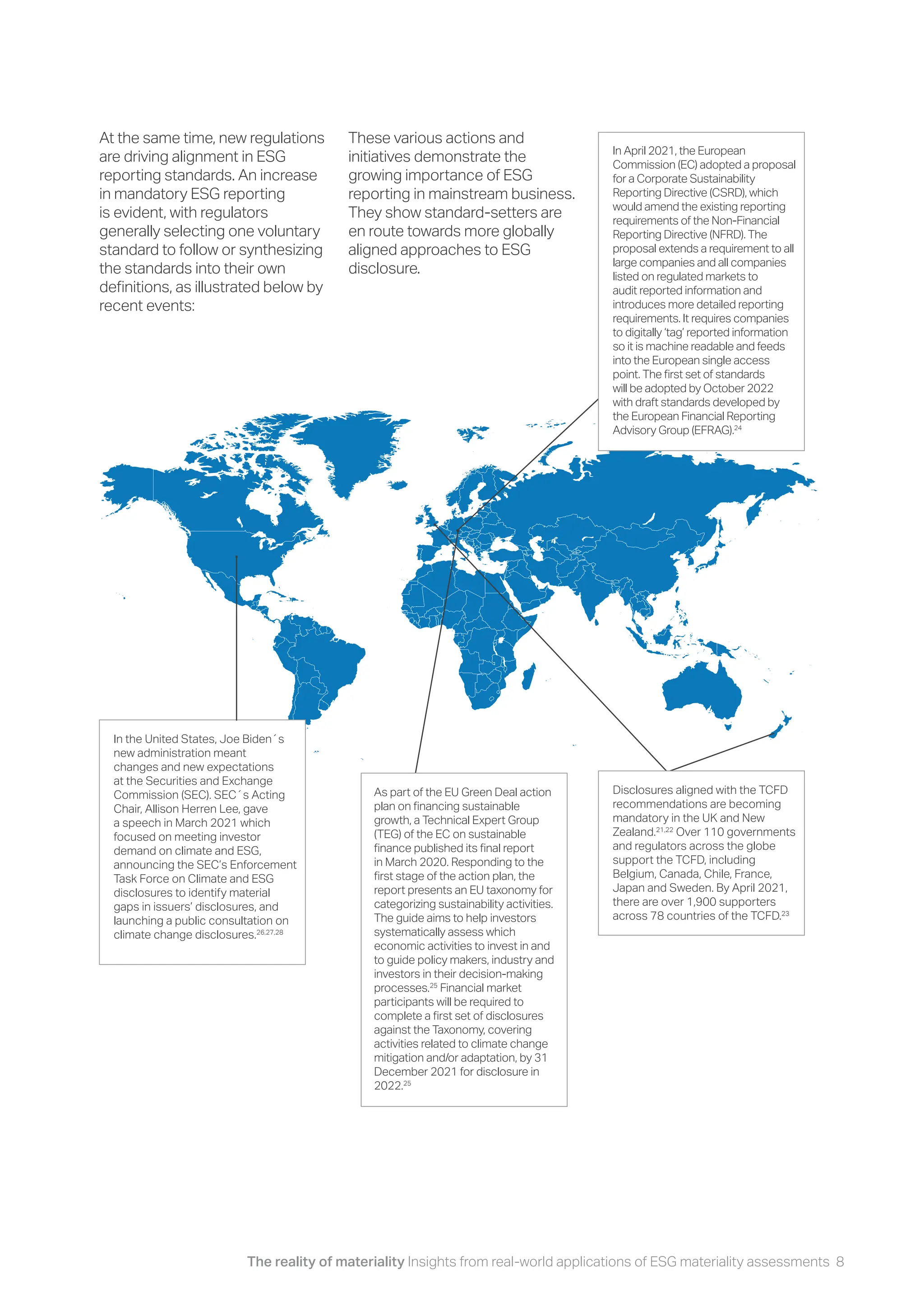 The reality of materiality Insights from real-world applications of ESG materiality assessments 8
At the same time, new regulations
are driving alignment in ESG
reporting standards. An increase
in mandatory ESG reporting
is evident, with regulators
generally selecting one voluntary
standard to follow or synthesizing
the standards into their own
definitions, as illustrated below by
recent events:
These various actions and
initiatives demonstrate the
growing importance of ESG
reporting in mainstream business.
They show standard-setters are
en route towards more globally
aligned approaches to ESG
disclosure.
In April 2021, the European
Commission (EC) adopted a proposal
for a Corporate Sustainability
Reporting Directive (CSRD), which
would amend the existing reporting
requirements of the Non-Financial
Reporting Directive (NFRD). The
proposal extends a requirement to all
large companies and all companies
listed on regulated markets to
audit reported information and
introduces more detailed reporting
requirements. It requires companies
to digitally ‘tag’ reported information
so it is machine readable and feeds
into the European single access
point. The first set of standards
will be adopted by October 2022
with draft standards developed by
the European Financial Reporting
Advisory Group (EFRAG).24
In the United States, Joe Biden´s
new administration meant
changes and new expectations
at the Securities and Exchange
Commission (SEC). SEC´s Acting
Chair, Allison Herren Lee, gave
a speech in March 2021 which
focused on meeting investor
demand on climate and ESG,
announcing the SEC’s Enforcement
Task Force on Climate and ESG
disclosures to identify material
gaps in issuers’ disclosures, and
launching a public consultation on
climate change disclosures.26,27,28
As part of the EU Green Deal action
plan on financing sustainable
growth, a Technical Expert Group
(TEG) of the EC on sustainable
finance published its final report
in March 2020. Responding to the
first stage of the action plan, the
report presents an EU taxonomy for
categorizing sustainability activities.
The guide aims to help investors
systematically assess which
economic activities to invest in and
to guide policy makers, industry and
investors in their decision-making
processes.25
Financial market
participants will be required to
complete a first set of disclosures
against the Taxonomy, covering
activities related to climate change
mitigation and/or adaptation, by 31
December 2021 for disclosure in
2022.25
Disclosures aligned with the TCFD
recommendations are becoming
mandatory in the UK and New
Zealand.21,22
Over 110 governments
and regulators across the globe
support the TCFD, including
Belgium, Canada, Chile, France,
Japan and Sweden. By April 2021,
there are over 1,900 supporters
across 78 countries of the TCFD.23
 
