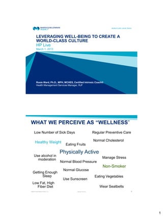 LEVERAGING WELL-BEING TO CREATE A
       WORLD-CLASS CULTURE
       HP Live
       March 1, 2013




       Rosie Ward, Ph.D., MPH, MCHES, Certified Intrinsic Coach®
       Health Management Services Manager, RJF




WHAT WE PERCEIVE AS “WELLNESS”
    Low Number of Sick Days                                  Regular Preventive Care

                                                             Normal Cholesterol
      Healthy Weight
                                 Eating Fruits

                              Physically Active
    Use alcohol in
                                                                   Manage Stress
      moderation
                              Normal Blood Pressure
                                                                   Non-Smoker
                               Normal Glucose
  Getting Enough
        Sleep                                                 Eating Vegetables
                               Use Sunscreen
 Low Fat, High
   Fiber Diet                                                    Wear Seatbelts
MARSH & McLENNAN AGENCY LLC              February 22, 2013                             1




                                                                                           1
 