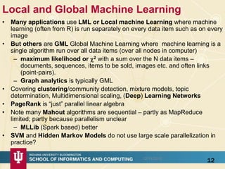 Local and Global Machine Learning
• Many applications use LML or Local machine Learning where machine
learning (often from R) is run separately on every data item such as on every
image
• But others are GML Global Machine Learning where machine learning is a
single algorithm run over all data items (over all nodes in computer)
– maximum likelihood or 2 with a sum over the N data items –
documents, sequences, items to be sold, images etc. and often links
(point-pairs).
– Graph analytics is typically GML
• Covering clustering/community detection, mixture models, topic
determination, Multidimensional scaling, (Deep) Learning Networks
• PageRank is “just” parallel linear algebra
• Note many Mahout algorithms are sequential – partly as MapReduce
limited; partly because parallelism unclear
– MLLib (Spark based) better
• SVM and Hidden Markov Models do not use large scale parallelization in
practice?
1212/14/2015
 