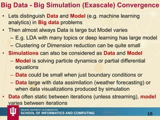 Big Data - Big Simulation (Exascale) Convergence
• Lets distinguish Data and Model (e.g. machine learning
analytics) in Big data problems
• Then almost always Data is large but Model varies
– E.g. LDA with many topics or deep learning has large model
– Clustering or Dimension reduction can be quite small
• Simulations can also be considered as Data and Model
– Model is solving particle dynamics or partial differential
equations
– Data could be small when just boundary conditions or
– Data large with data assimilation (weather forecasting) or
when data visualizations produced by simulation
• Data often static between iterations (unless streaming), model
varies between iterations
1512/14/2015
 