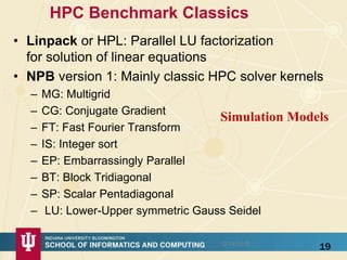 HPC Benchmark Classics
• Linpack or HPL: Parallel LU factorization
for solution of linear equations
• NPB version 1: Mainly classic HPC solver kernels
– MG: Multigrid
– CG: Conjugate Gradient
– FT: Fast Fourier Transform
– IS: Integer sort
– EP: Embarrassingly Parallel
– BT: Block Tridiagonal
– SP: Scalar Pentadiagonal
– LU: Lower-Upper symmetric Gauss Seidel
1912/14/2015
Simulation Models
 