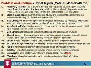 Problem Architecture View of Ogres (Meta or MacroPatterns)
i. Pleasingly Parallel – as in BLAST, Protein docking, some (bio-)imagery including
Local Analytics or Machine Learning – ML or filtering pleasingly parallel, as in bio-
imagery, radar images (pleasingly parallel but sophisticated local analytics)
ii. Classic MapReduce: Search, Index and Query and Classification algorithms like
collaborative filtering (G1 for MRStat in Features, G7)
iii. Map-Collective: Iterative maps + communication dominated by “collective” operations
as in reduction, broadcast, gather, scatter. Common datamining pattern
iv. Map-Point to Point: Iterative maps + communication dominated by many small point to
point messages as in graph algorithms
v. Map-Streaming: Describes streaming, steering and assimilation problems
vi. Shared Memory: Some problems are asynchronous and are easier to parallelize on
shared rather than distributed memory – see some graph algorithms
vii. SPMD: Single Program Multiple Data, common parallel programming feature
viii. BSP or Bulk Synchronous Processing: well-defined compute-communication phases
ix. Fusion: Knowledge discovery often involves fusion of multiple methods.
x. Dataflow: Important application features often occurring in composite Ogres
xi. Use Agents: as in epidemiology (swarm approaches) This is Model
xii. Workflow: All applications often involve orchestration (workflow) of multiple
components
2412/14/2015
 