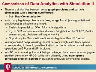 Comparison of Data Analytics with Simulation II
• There are similarities between some graph problems and particle
simulations with a strange cutoff force.
– Both Map-Communication
• Note many big data problems are “long range force” (as in gravitational
simulations) as all points are linked.
– Easiest to parallelize. Often full matrix algorithms
– e.g. in DNA sequence studies, distance (i, j) defined by BLAST, Smith-
Waterman, etc., between all sequences i, j.
– Opportunity for “fast multipole” ideas in big data. See NRC report
• In image-based deep learning, neural network weights are block sparse
(corresponding to links to pixel blocks) but can be formulated as full matrix
operations on GPUs and MPI in blocks.
• In HPC benchmarking, Linpack being challenged by a new sparse conjugate
gradient benchmark HPCG, while I am diligently using non- sparse
conjugate gradient solvers in clustering and Multi-dimensional scaling.
 
