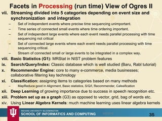 Facets in Processing (run time) View of Ogres II
vii. Streaming divided into 5 categories depending on event size and
synchronization and integration
– Set of independent events where precise time sequencing unimportant.
– Time series of connected small events where time ordering important.
– Set of independent large events where each event needs parallel processing with time
sequencing not critical
– Set of connected large events where each event needs parallel processing with time
sequencing critical.
– Stream of connected small or large events to be integrated in a complex way.
viii. Basic Statistics (G1): MRStat in NIST problem features
ix. Search/Query/Index: Classic database which is well studied (Baru, Rabl tutorial)
x. Recommender Engine: core to many e-commerce, media businesses;
collaborative filtering key technology
xi. Classification: assigning items to categories based on many methods
– MapReduce good in Alignment, Basic statistics, S/Q/I, Recommender, Calssification
xii. Deep Learning of growing importance due to success in speech recognition etc.
xiii. Problem set up as a graph (G3) as opposed to vector, grid, bag of words etc.
xiv. Using Linear Algebra Kernels: much machine learning uses linear algebra kernels
358/5/2015
 