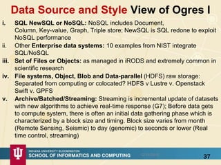 Data Source and Style View of Ogres I
i. SQL NewSQL or NoSQL: NoSQL includes Document,
Column, Key-value, Graph, Triple store; NewSQL is SQL redone to exploit
NoSQL performance
ii. Other Enterprise data systems: 10 examples from NIST integrate
SQL/NoSQL
iii. Set of Files or Objects: as managed in iRODS and extremely common in
scientific research
iv. File systems, Object, Blob and Data-parallel (HDFS) raw storage:
Separated from computing or colocated? HDFS v Lustre v. Openstack
Swift v. GPFS
v. Archive/Batched/Streaming: Streaming is incremental update of datasets
with new algorithms to achieve real-time response (G7); Before data gets
to compute system, there is often an initial data gathering phase which is
characterized by a block size and timing. Block size varies from month
(Remote Sensing, Seismic) to day (genomic) to seconds or lower (Real
time control, streaming)
3712/14/2015
 