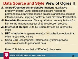 Data Source and Style View of Ogres II
vi. Shared/Dedicated/Transient/Permanent: qualitative
property of data; Other characteristics are needed for
permanent auxiliary/comparison datasets and these could be
interdisciplinary, implying nontrivial data movement/replication
vii. Metadata/Provenance: Clear qualitative property but not for
kernels as important aspect of data collection process
viii.Internet of Things: 24 to 50 Billion devices on Internet by
2020
ix. HPC simulations: generate major (visualization) output that
often needs to be mined
x. Using GIS: Geographical Information Systems provide
attractive access to geospatial data
Note 10 Bob Marcus (led NIST effort) Use cases
3812/14/2015
 
