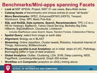 Benchmarks/Mini-apps spanning Facets
• Look at NSF SPIDAL Project, NIST 51 use cases, Baru-Rabl review
• Catalog facets of benchmarks and choose entries to cover “all facets”
• Micro Benchmarks: SPEC, EnhancedDFSIO (HDFS), Terasort,
Wordcount, Grep, MPI, Basic Pub-Sub ….
• SQL and NoSQL Data systems, Search, Recommenders: TPC (-C to x–
HS for Hadoop), BigBench, Yahoo Cloud Serving, Berkeley Big Data,
HiBench, BigDataBench, Cloudsuite, Linkbench
– includes MapReduce cases Search, Bayes, Random Forests, Collaborative Filtering
• Spatial Query: select from image or earth data
• Alignment: Biology as in BLAST
• Streaming: Online classifiers, Cluster tweets, Robotics, Industrial Internet of
Things, Astronomy; BGBenchmark.
• Pleasingly parallel (Local Analytics): as in initial steps of LHC, Pathology,
Bioimaging (differ in type of data analysis)
• Global Analytics: Outlier, Clustering, LDA, SVM, Deep Learning, MDS,
PageRank, Levenberg-Marquardt, Graph 500 entries
• Workflow and Composite (analytics on xSQL) linking above
12/14/2015
43
 