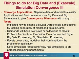 Things to do for Big Data and (Exascale)
Simulation Convergence III
• Converge Applications: Separate data and model to classify
Applications and Benchmarks across Big Data and Big
Simulations to give Convergence Diamonds with many
facets
– Indicated how to extend Big Data Ogres to Big Simulations
by looking separately at model and data in Ogres
– Diamonds will have five views or collections of facets:
Problem Architecture; Execution; Data Source and Style;
Big Data Processing; Big Simulation Processing
– Facets cover data, model or their combination – the
problem or application
– Note Simulation Processing View has similarities to old
parallel computing benchmarks
4712/14/2015
 