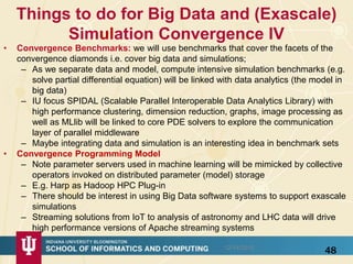 Things to do for Big Data and (Exascale)
Simulation Convergence IV
• Convergence Benchmarks: we will use benchmarks that cover the facets of the
convergence diamonds i.e. cover big data and simulations;
– As we separate data and model, compute intensive simulation benchmarks (e.g.
solve partial differential equation) will be linked with data analytics (the model in
big data)
– IU focus SPIDAL (Scalable Parallel Interoperable Data Analytics Library) with
high performance clustering, dimension reduction, graphs, image processing as
well as MLlib will be linked to core PDE solvers to explore the communication
layer of parallel middleware
– Maybe integrating data and simulation is an interesting idea in benchmark sets
• Convergence Programming Model
– Note parameter servers used in machine learning will be mimicked by collective
operators invoked on distributed parameter (model) storage
– E.g. Harp as Hadoop HPC Plug-in
– There should be interest in using Big Data software systems to support exascale
simulations
– Streaming solutions from IoT to analysis of astronomy and LHC data will drive
high performance versions of Apache streaming systems
4812/14/2015
 