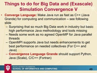 Things to do for Big Data and (Exascale)
Simulation Convergence V
• Converge Language: Make Java run as fast as C++ (Java
Grande) for computing and communication – see following
slide
– Surprising that so much Big Data work in industry but basic
high performance Java methodology and tools missing
– Needs some work as no agreed OpenMP for Java parallel
threads
– OpenMPI supports Java but needs enhancements to get
best performance on needed collectives (For C++ and
Java)
– Convergence Language Grande should support Python,
Java (Scala), C/C++ (Fortran)
4912/14/2015
 