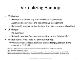 Virtualizing Hadoop
• Motivation
– Hadoop-as-a-service (e.g. Amazon Elastic Map Reduce)
– Automated deployment and cost-effective management
– Dynamically scalable cluster size (e.g. # of nodes, resource allocation)
• Challenges
– I/O overhead
– Network overhead (message communication and data transfer)
• Related Work: virtualized vs. physical Hadoop
 Virtualized Hadoop has an estimated overhead ranging between 2-10%
(reported in [1], [2], [3])
5th Workshop on Big Data Benchmarking 2014 3
[1] Buell, J.: A Benchmarking Case Study of Virtualized Hadoop Performance on VMware vSphere 5.
Tech. White Pap. VMware Inc. (2011).
[2] Buell, J.: Virtualized Hadoop Performance with VMware vSphere ®5.1. Tech. White Pap. VMware Inc. (2013).
[3] Microsoft: Performance of Hadoop on Windows in Hyper-V Environments. Tech. White Pap. Microsoft. (2013).
 