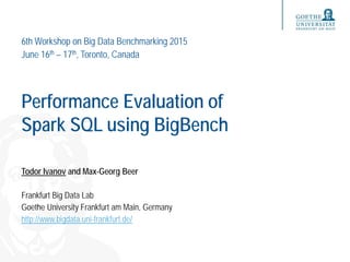 Performance Evaluation of
Spark SQL using BigBench
Todor Ivanov and Max-Georg Beer
Frankfurt Big Data Lab
Goethe University Frankfurt am Main, Germany
http://www.bigdata.uni-frankfurt.de/
6th Workshop on Big Data Benchmarking 2015
June 16th – 17th, Toronto, Canada
 