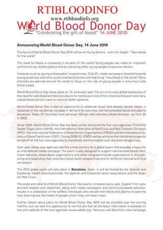 RTIBLOODINFO
                          www.rtibloodinfo.org

              “Celebrating the gift of blood” 14 JUNE 2010

Announcing World Blood Donor Day, 14 June 2010
The focus of World Blood Donor Day 2010 will be on Young Donors - with the slogan: “New blood
for the world”
             .

The need for blood is increasing in all parts of the world. Young people can make an important
contribution by donating blood and by recruiting other young people to become donors.

Initiatives such as young ambassadors’ programmes, Club 25, media campaigns directed towards
young audiences and other youth-oriented activities will help bring “new blood to the world” Many
                                                                                           .
activities are planned around the world to focus on the role of young people in ensuring a safe
blood supply.

World Blood Donor Day takes place on 14 June each year. The aim is to raise global awareness of
the need for safe blood and blood products for transfusion and of the critical contribution voluntary,
unpaid blood donors make to national health systems.

World Blood Donor Day is also an opportunity to celebrate those who already donate blood, in
response to the worldwide increase in demand for voluntary non-remunerated blood and plasma
donations. Today, 57 countries have achieved 100 per cent voluntary blood donation, up from 39
in 2002.

Since 2004, World Blood Donor Day has been jointly sponsored by four core agencies: The World
Health Organization (WHO), the International Federation of Red Cross and Red Crescent Societies
(IFRC), the International Federation of Blood Donor Organizations (IFBDO) and the International So-
ciety of Blood Transfusion (ISBT). During 2009-10, IFBDO will be acting as the coordinating agency
on behalf of the four core agencies to coordinate communication with any external agencies.

Each year, these core agencies identify a host country for a global event that provides a focus for
an international media campaign. The event is also designed to support national level blood trans-
fusion services, blood donor organizations and other nongovernmental organizations in strength-
ening and expanding their voluntary blood donor programmes and to reinforce national and local
campaigns.

The 2010 global event will take place in Barcelona, Spain. It will be hosted by the Spanish and
Catalonian Health Care Authorities, the Spanish and Catalonian donor associations and the Span-
ish Red Cross.

The scale and volume of World Blood Donor Day events increases every year. Support from gov-
ernment leaders and celebrities, along with media campaigns and community-based activities,
results in a celebration of the selfless individuals who donate their blood and plasma to save the
lives and improve the health of people whom they will never meet.

Further details about plans for World Blood Donor Day 2010 will be provided over the coming
months, but we take this opportunity to remind you that all the latest information is available on
the joint website of the core agencies (www.wbdd.org). Here you will also find a new Campaign
 