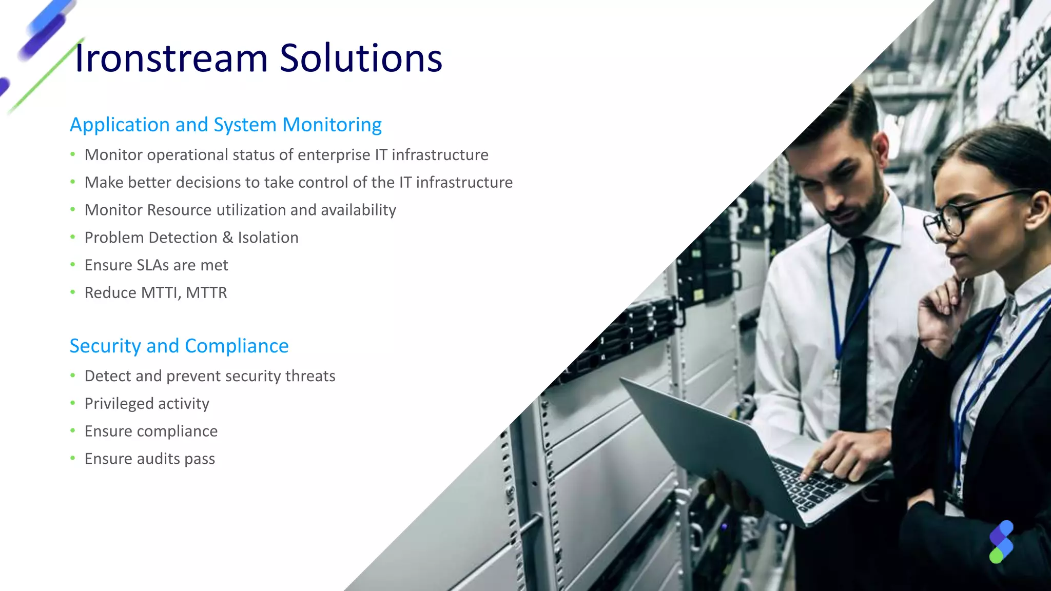 Ironstream Solutions
Application and System Monitoring
• Monitor operational status of enterprise IT infrastructure
• Make better decisions to take control of the IT infrastructure
• Monitor Resource utilization and availability
• Problem Detection & Isolation
• Ensure SLAs are met
• Reduce MTTI, MTTR
Security and Compliance
• Detect and prevent security threats
• Privileged activity
• Ensure compliance
• Ensure audits pass
 