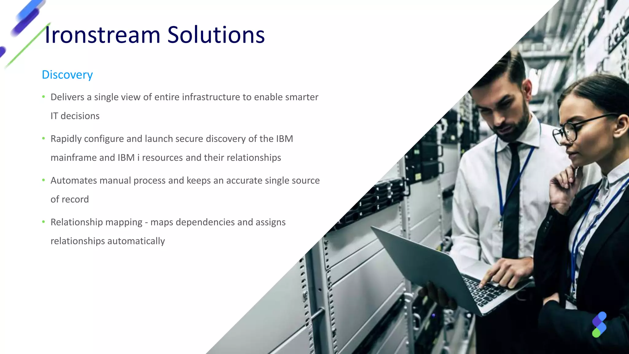 Ironstream Solutions
Discovery
• Delivers a single view of entire infrastructure to enable smarter
IT decisions
• Rapidly configure and launch secure discovery of the IBM
mainframe and IBM i resources and their relationships
• Automates manual process and keeps an accurate single source
of record
• Relationship mapping - maps dependencies and assigns
relationships automatically
 